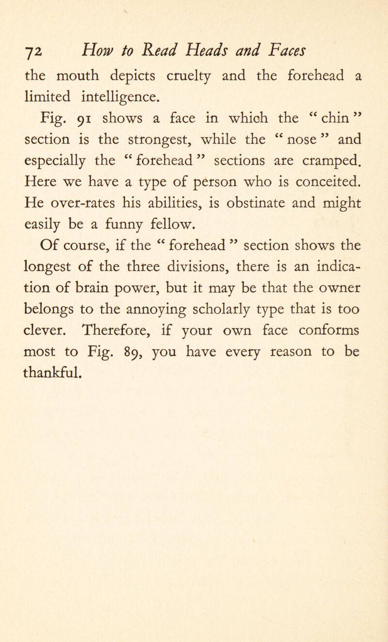 the mouth depicts cruelty and the forehead a limited intelligence. Fig. 91 shows a face in which the “ chin ” section is the strongest, while the “ nose ” and especially the “ forehead ” sections are cramped. Here we have a type of person who is conceited. He over-rates his abilities, is obstinate and might easily be a funny fellow. Of course, if the “ forehead ” section shows the longest of the three divisions, there is an indica¬ tion of brain power, but it may be that the owner belongs to the annoying scholarly type that is too clever. Therefore, if your own face conforms most to Fig. 89, you have every reason to be thankful.