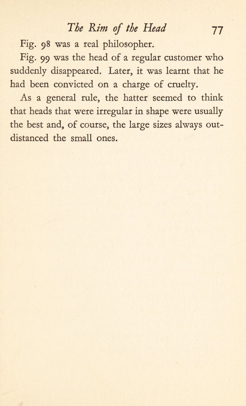 Fig. 98 was a real philosopher. Fig. 99 was the head of a regular customer who suddenly disappeared. Later, it was learnt that he had been convicted on a charge of cruelty. As a general rule, the hatter seemed to think that heads that were irregular in shape were usually the best and, of course, the large sizes always out¬ distanced the small ones.