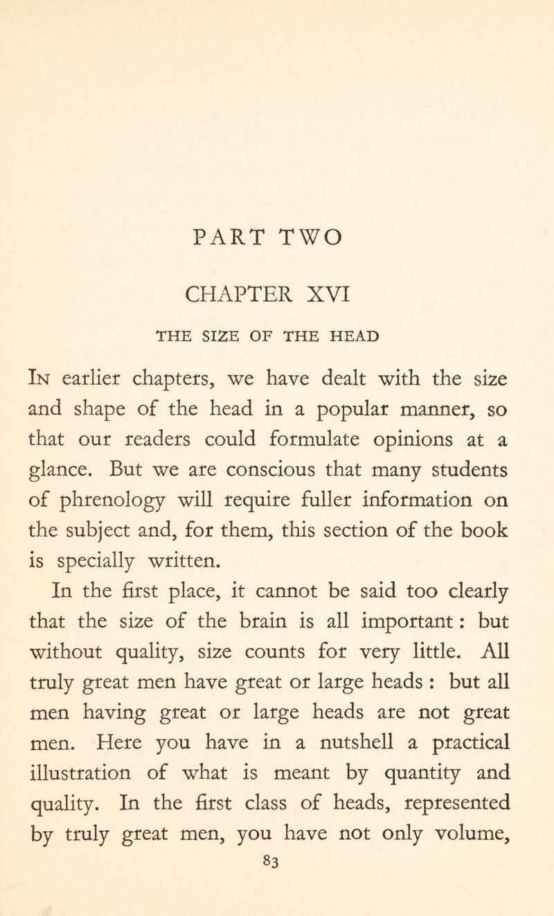 PART TWO CHAPTER XVI THE SIZE OF THE HEAD In earlier chapters, we have dealt with the size and shape of the head in a popular manner, so that our readers could formulate opinions at a glance. But we are conscious that many students of phrenology will require fuller information on the subject and, for them, this section of the book is specially written. In the first place, it cannot be said too clearly that the size of the brain is all important: but without quality, size counts for very little. All truly great men have great or large heads : but all men having great or large heads are not great men. Here you have in a nutshell a practical illustration of what is meant by quantity and quality. In the first class of heads, represented by truly great men, you have not only volume,