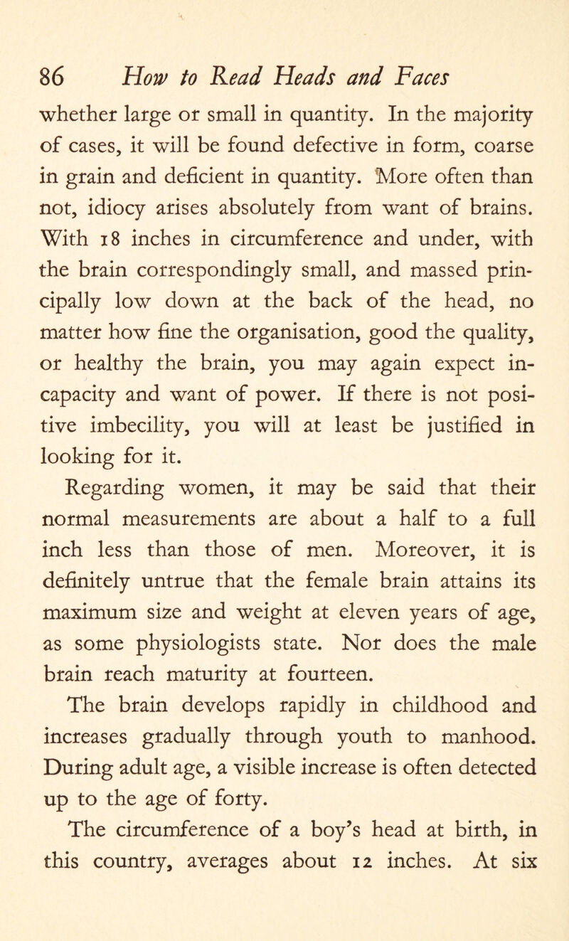 whether large or small in quantity. In the majority of cases, it will be found defective in form, coarse in grain and deficient in quantity. More often than not, idiocy arises absolutely from want of brains. With 18 inches in circumference and under, with the brain correspondingly small, and massed prin¬ cipally low down at the back of the head, no matter how fine the organisation, good the quality, or healthy the brain, you may again expect in¬ capacity and want of power. If there is not posi¬ tive imbecility, you will at least be justified in looking for it. Regarding women, it may be said that their normal measurements are about a half to a full inch less than those of men. Moreover, it is definitely untrue that the female brain attains its maximum size and weight at eleven years of age, as some physiologists state. Nor does the male brain reach maturity at fourteen. The brain develops rapidly in childhood and increases gradually through youth to manhood. During adult age, a visible increase is often detected up to the age of forty. The circumference of a boy’s head at birth, in this country, averages about 12 inches. At six