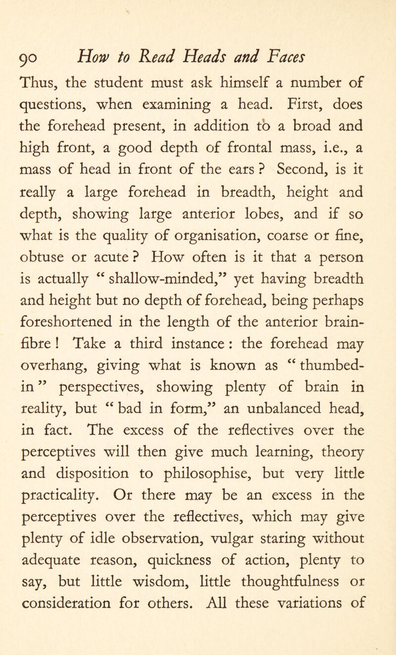 Thus, the student must ask himself a number of questions, when examining a head. First, does the forehead present, in addition to a broad and high front, a good depth of frontal mass, i.e., a mass of head in front of the ears ? Second, is it really a large forehead in breadth, height and depth, showing large anterior lobes, and if so what is the quality of organisation, coarse or fine, obtuse or acute ? How often is it that a person is actually “ shallow-minded,” yet having breadth and height but no depth of forehead, being perhaps foreshortened in the length of the anterior brain- fibre ! Take a third instance : the forehead may overhang, giving what is known as “ thumbed- in ” perspectives, showing plenty of brain in reality, but “ bad in form,” an unbalanced head, in fact. The excess of the reflectives over the perceptives will then give much learning, theory and disposition to philosophise, but very little practicality. Or there may be an excess in the perceptives over the reflectives, which may give plenty of idle observation, vulgar staring without adequate reason, quickness of action, plenty to say, but little wisdom, little thoughtfulness or consideration for others. All these variations of