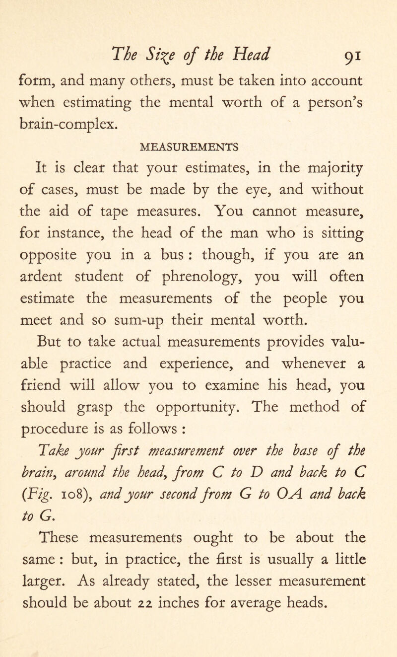 form, and many others, must be taken into account when estimating the mental worth of a person’s brain-complex. MEASUREMENTS It is clear that your estimates, in the majority of cases, must be made by the eye, and without the aid of tape measures. You cannot measure, for instance, the head of the man who is sitting opposite you in a bus : though, if you are an ardent student of phrenology, you will often estimate the measurements of the people you meet and so sum-up their mental worth. But to take actual measurements provides valu¬ able practice and experience, and whenever a friend will allow you to examine his head, you should grasp the opportunity. The method of procedure is as follows : Take your first measurement over the base of the brain, around the heady from C to D and back to C (Fig. 108), and your second from G to OA and back to G. These measurements ought to be about the same : but, in practice, the first is usually a little larger. As already stated, the lesser measurement should be about 22 inches for average heads.