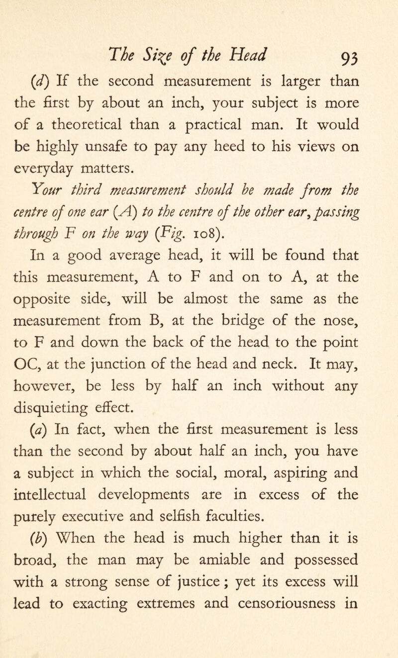 (d) If the second measurement is larger than the first by about an inch, your subject is more of a theoretical than a practical man. It would be highly unsafe to pay any heed to his views on everyday matters. Your third measurement should he made from the centre of one ear (A) to the centre of the other ear, passing through F on the way (Fig. 108). In a good average head, it will be found that this measurement, A to F and on to A, at the opposite side, will be almost the same as the measurement from B, at the bridge of the nose, to F and down the back of the head to the point OC, at the junction of the head and neck. It may, however, be less by half an inch without any disquieting effect. (a) In fact, when the first measurement is less than the second by about half an inch, you have a subject in which the social, moral, aspiring and intellectual developments are in excess of the purely executive and selfish faculties. (b) When the head is much higher than it is broad, the man may be amiable and possessed with a strong sense of justice; yet its excess will lead to exacting extremes and censoriousness in