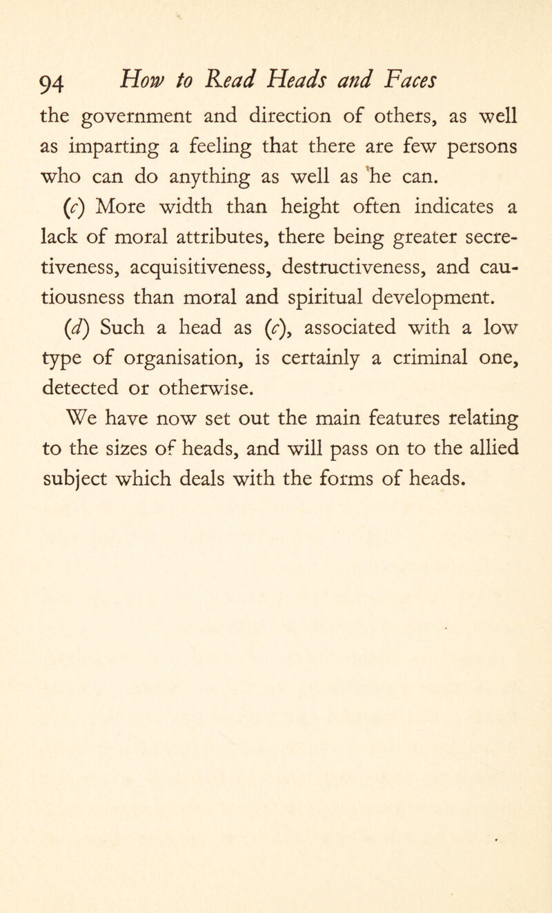 the government and direction of others, as well as imparting a feeling that there are few persons who can do anything as well as ’he can. {c) More width than height often indicates a lack of moral attributes, there being greater secre¬ tiveness, acquisitiveness, destructiveness, and cau¬ tiousness than moral and spiritual development. (d) Such a head as (c\ associated with a low type of organisation, is certainly a criminal one, detected or otherwise. We have now set out the main features relating to the sizes of heads, and will pass on to the allied subject which deals with the forms of heads.