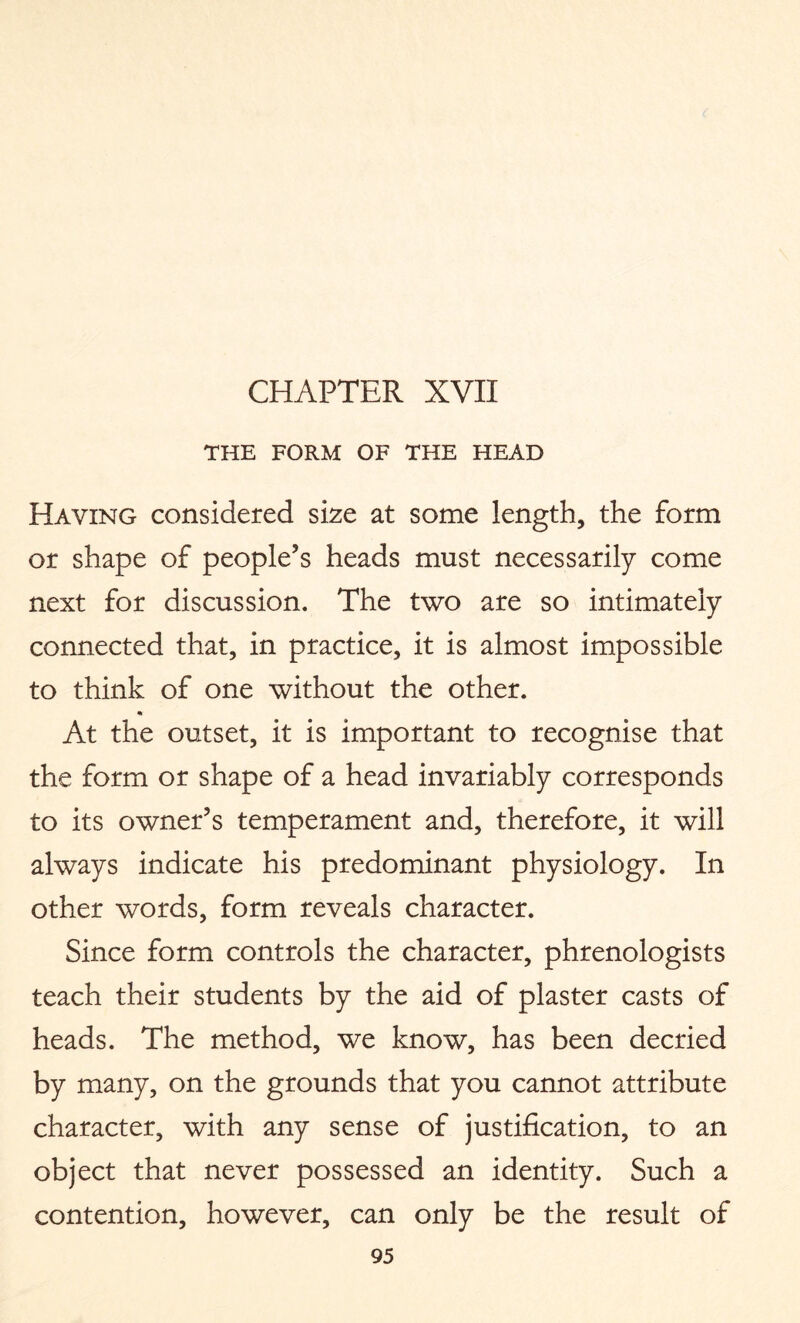 CHAPTER XVII THE FORM OF THE HEAD Having considered size at some length, the form or shape of people’s heads must necessarily come next for discussion. The two are so intimately connected that, in practice, it is almost impossible to think of one without the other. At the outset, it is important to recognise that the form or shape of a head invariably corresponds to its owner’s temperament and, therefore, it will always indicate his predominant physiology. In other words, form reveals character. Since form controls the character, phrenologists teach their students by the aid of plaster casts of heads. The method, we know, has been decried by many, on the grounds that you cannot attribute character, with any sense of justification, to an object that never possessed an identity. Such a contention, however, can only be the result of