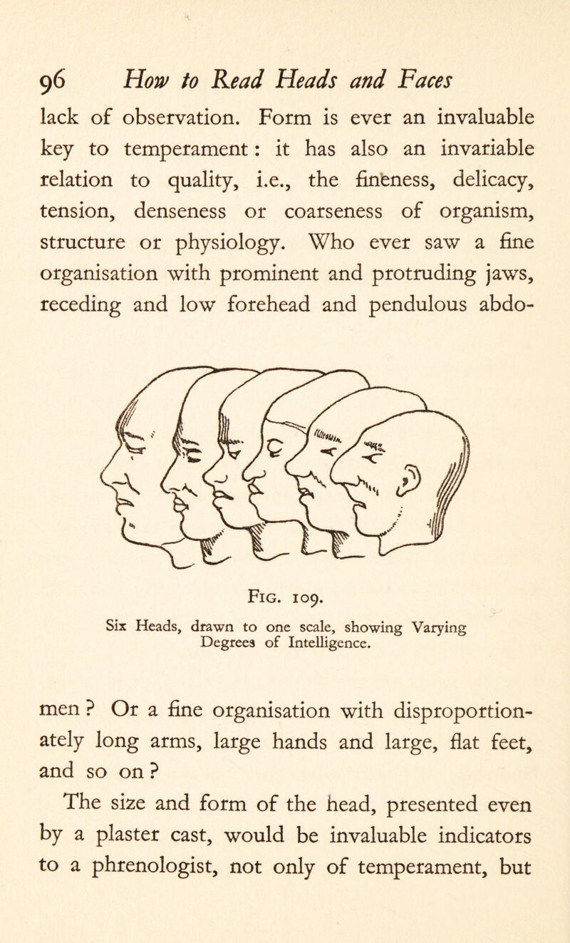 lack of observation. Form is ever an invaluable key to temperament: it has also an invariable relation to quality, i.e., the fineness, delicacy, tension, denseness or coarseness of organism, structure or physiology. Who ever saw a fine organisation with prominent and protruding jaws, receding and low forehead and pendulous abdo¬ men ? Or a fine organisation with disproportion¬ ately long arms, large hands and large, flat feet, and so on ? The size and form of the head, presented even by a plaster cast, would be invaluable indicators to a phrenologist, not only of temperament, but