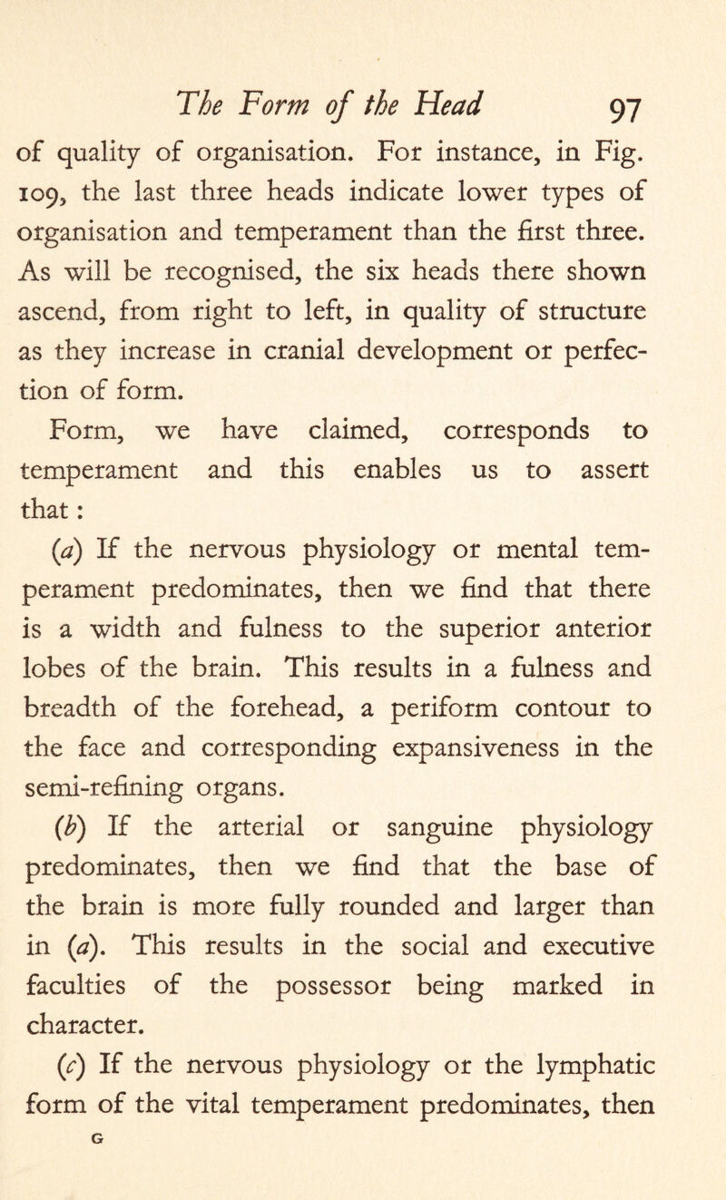 of quality of organisation. For instance, in Fig. 109, the last three heads indicate lower types of organisation and temperament than the first three. As will be recognised, the six heads there shown ascend, from right to left, in quality of structure as they increase in cranial development or perfec¬ tion of form. Form, we have claimed, corresponds to temperament and this enables us to assert that: (a) If the nervous physiology or mental tem¬ perament predominates, then we find that there is a width and fulness to the superior anterior lobes of the brain. This results in a fulness and breadth of the forehead, a periform contour to the face and corresponding expansiveness in the semi-refining organs. (h) If the arterial or sanguine physiology predominates, then we find that the base of the brain is more fully rounded and larger than in (a). This results in the social and executive faculties of the possessor being marked in character. (^) If the nervous physiology or the lymphatic form of the vital temperament predominates, then