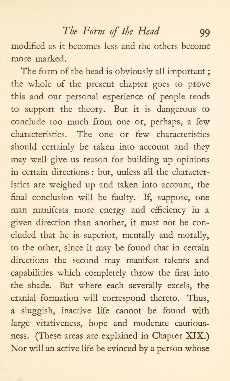 modified as it becomes less and the others become more marked. The form of the head is obviously all important; the whole of the present chapter goes to prove this and our personal experience of people tends to support the theory. But it is dangerous to conclude too much from one or, perhaps, a few characteristics. The one or few characteristics should certainly be taken into account and they may well give us reason for building up opinions in certain directions : but, unless all the character¬ istics are weighed up and taken into account, the final conclusion will be faulty. If, suppose, one man manifests more energy and efficiency in a given direction than another, it must not be con¬ cluded that he is superior, mentally and morally, to the other, since it may be found that in certain directions the second may manifest talents and capabilities which completely throw the first into the shade. But where each severally excels, the cranial formation will correspond thereto. Thus, a sluggish, inactive life cannot be found with large vitativeness, hope and moderate cautious¬ ness. (These areas are explained in Chapter XIX.) Nor will an active life be evinced by a person whose