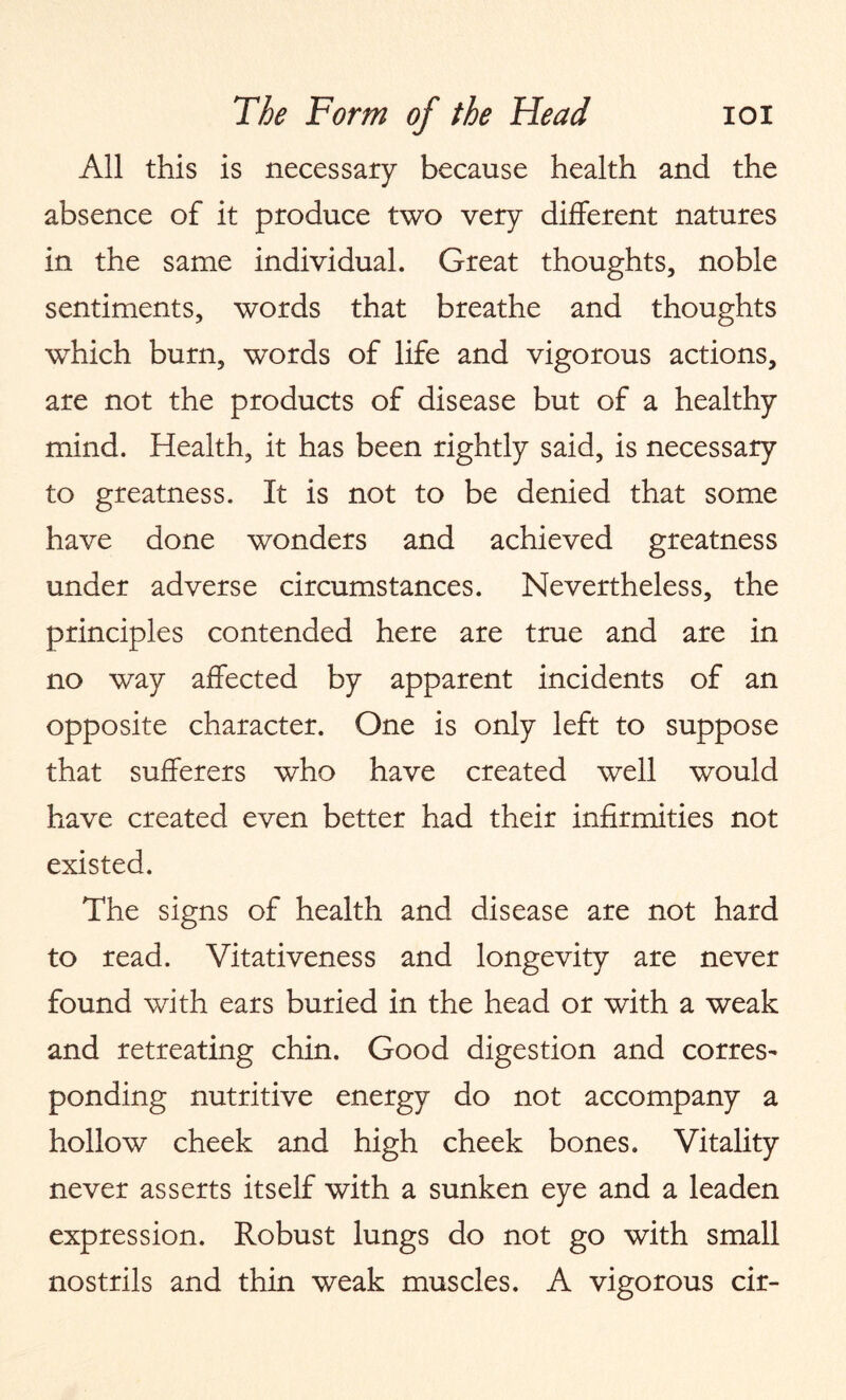 All this is necessary because health and the absence of it produce two very different natures in the same individual. Great thoughts, noble sentiments, words that breathe and thoughts which burn, words of life and vigorous actions, are not the products of disease but of a healthy mind. Health, it has been rightly said, is necessary to greatness. It is not to be denied that some have done wonders and achieved greatness under adverse circumstances. Nevertheless, the principles contended here are true and are in no way affected by apparent incidents of an opposite character. One is only left to suppose that sufferers who have created well would have created even better had their infirmities not existed. The signs of health and disease are not hard to read. Vitativeness and longevity are never found with ears buried in the head or with a weak and retreating chin. Good digestion and corres^ ponding nutritive energy do not accompany a hollow cheek and high cheek bones. Vitality never asserts itself with a sunken eye and a leaden expression. Robust lungs do not go with small nostrils and thin weak muscles. A vigorous cir-