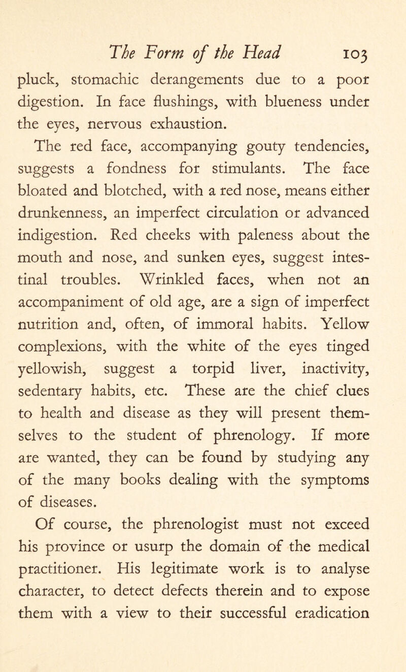 pluck, stomachic derangements due to a poor digestion. In face flushings, with blueness under the eyes, nervous exhaustion. The red face, accompanying gouty tendencies, suggests a fondness for stimulants. The face bloated and blotched, with a red nose, means either drunkenness, an imperfect circulation or advanced indigestion. Red cheeks with paleness about the mouth and nose, and sunken eyes, suggest intes¬ tinal troubles. Wrinkled faces, when not an accompaniment of old age, are a sign of imperfect nutrition and, often, of immoral habits. Yellow complexions, with the white of the eyes tinged yellowish, suggest a torpid liver, inactivity, sedentary habits, etc. These are the chief clues to health and disease as they will present them¬ selves to the student of phrenology. If more are wanted, they can be found by studying any of the many books dealing with the symptoms of diseases. Of course, the phrenologist must not exceed his province or usurp the domain of the medical practitioner. His legitimate work is to analyse character, to detect defects therein and to expose them with a view to their successful eradication