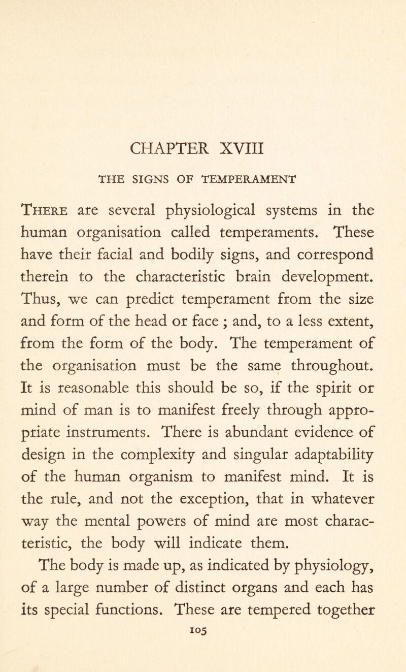 CHAPTER XVIII THE SIGNS OF TEMPERAMENT There are several physiological systems in the human organisation called temperaments. These have their facial and bodily signs, and correspond therein to the characteristic brain development. Thus, we can predict temperament from the size and form of the head or face ; and, to a less extent, from the form of the body. The temperament of the organisation must be the same throughout. It is reasonable this should be so, if the spirit or mind of man is to manifest freely through appro¬ priate instruments. There is abundant evidence of design in the complexity and singular adaptability of the human organism to manifest mind. It is the rule, and not the exception, that in whatever way the mental powers of mind are most charac¬ teristic, the body will indicate them. The body is made up, as indicated by physiology, of a large number of distinct organs and each has its special functions. These are tempered together