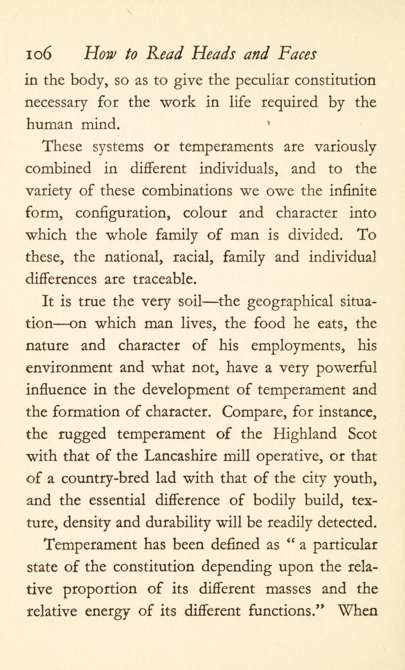 in the body, so as to give the peculiar constitution necessary for the work in life required by the human mind. These systems or temperaments are variously combined in different individuals, and to the variety of these combinations we owe the infinite form, configuration, colour and character into which the whole family of man is divided. To these, the national, racial, family and individual differences are traceable. It is true the very soil—the geographical situa¬ tion—on which man lives, the food he eats, the nature and character of his employments, his environment and what not, have a very powerful influence in the development of temperament and the formation of character. Compare, for instance, the rugged temperament of the Highland Scot with that of the Lancashire mill operative, or that of a country-bred lad with that of the city youth, and the essential difference of bodily build, tex¬ ture, density and durability will be readily detected. Temperament has been defined as “ a particular state of the constitution depending upon the rela¬ tive proportion of its different masses and the relative energy of its different functions.” When