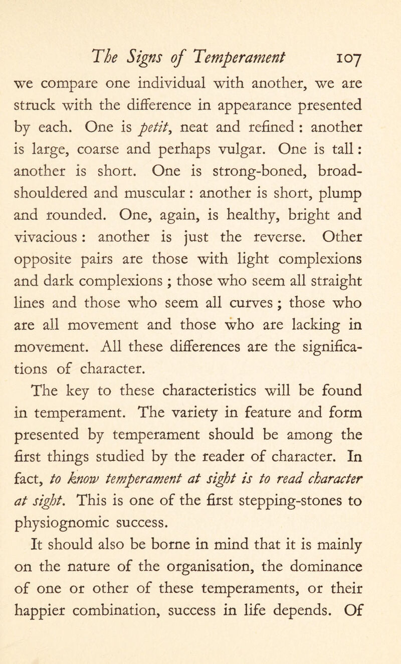 we compare one individual with another, we are struck with the difference in appearance presented by each. One is petit, neat and refined : another is large, coarse and perhaps vulgar. One is tall: another is short. One is strong-boned, broad- shouldered and muscular : another is short, plump and rounded. One, again, is healthy, bright and vivacious: another is just the reverse. Other opposite pairs are those with light complexions and dark complexions ; those who seem all straight lines and those who seem all curves ; those who are all movement and those who are lacking in movement. All these differences are the significa¬ tions of character. The key to these characteristics will be found in temperament. The variety in feature and form presented by temperament should be among the first things studied by the reader of character. In fact, to know temperament at sight is to read character at sight. This is one of the first stepping-stones to physiognomic success. It should also be borne in mind that it is mainly on the nature of the organisation, the dominance of one or other of these temperaments, or their happier combination, success in life depends. Of