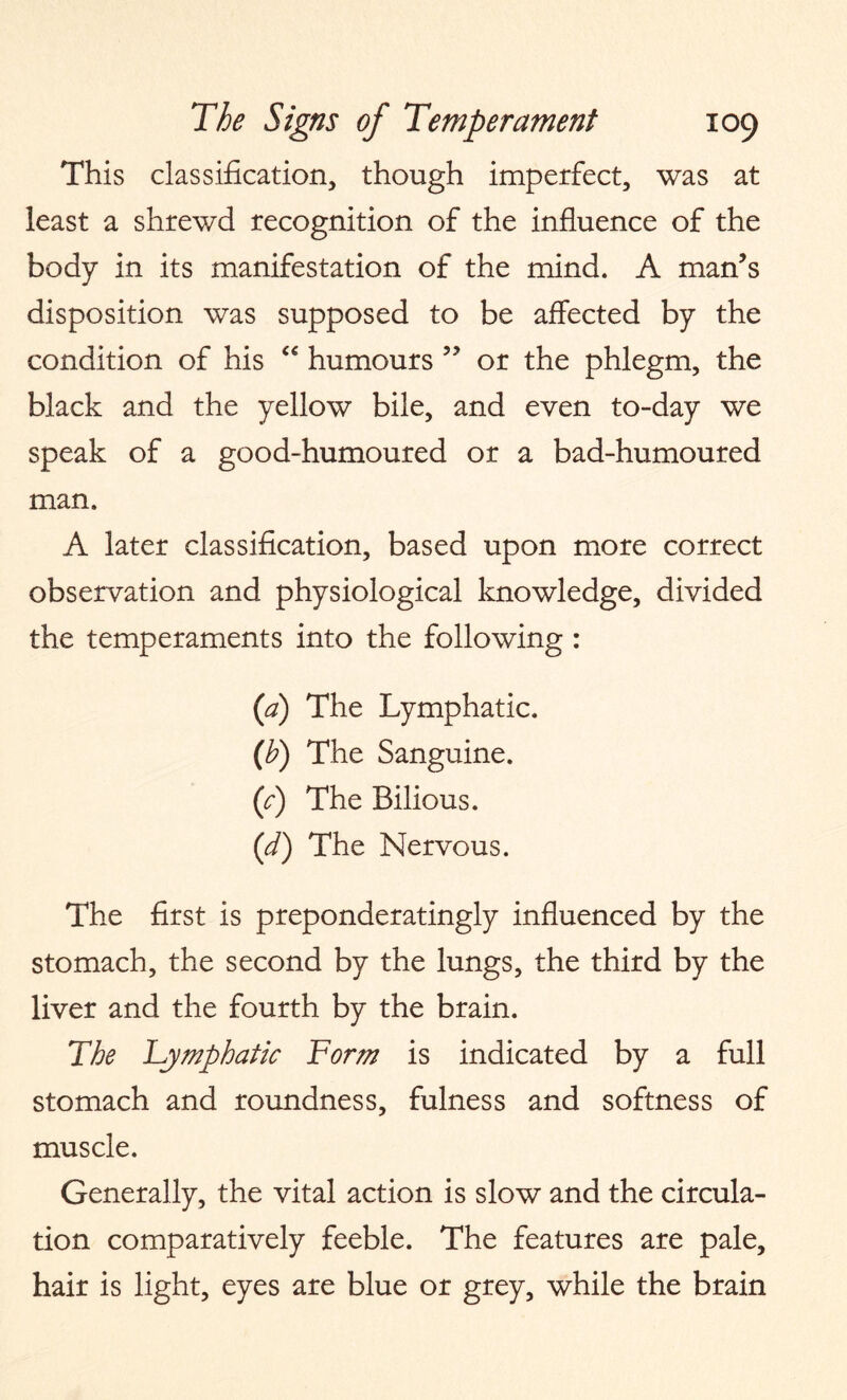 This classification, though imperfect, was at least a shrewd recognition of the influence of the body in its manifestation of the mind. A man’s disposition was supposed to be affected by the condition of his <€ humours ” or the phlegm, the black and the yellow bile, and even to-day we speak of a good-humoured or a bad-humoured man. A later classification, based upon more correct observation and physiological knowledge, divided the temperaments into the following : (a) The Lymphatic. (b) The Sanguine. (c) The Bilious. (d) The Nervous. The first is preponderatingly influenced by the stomach, the second by the lungs, the third by the liver and the fourth by the brain. The Lymphatic Form is indicated by a full stomach and roundness, fulness and softness of muscle. Generally, the vital action is slow and the circula¬ tion comparatively feeble. The features are pale, hair is light, eyes are blue or grey, while the brain