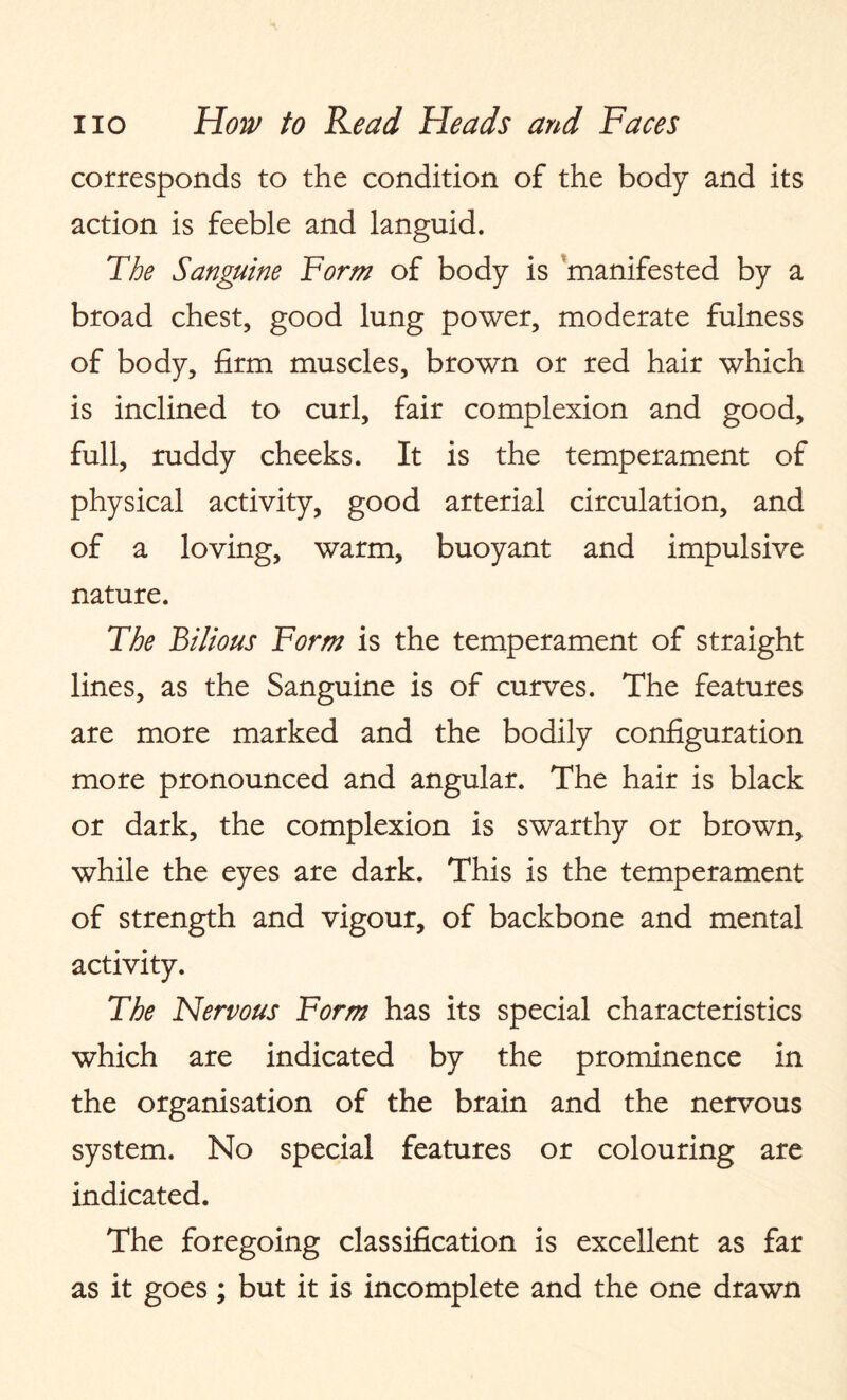 corresponds to the condition of the body and its action is feeble and languid. The Sanguine Form of body is manifested by a broad chest, good lung power, moderate fulness of body, firm muscles, brown or red hair which is inclined to curl, fair complexion and good, full, ruddy cheeks. It is the temperament of physical activity, good arterial circulation, and of a loving, warm, buoyant and impulsive nature. The Bilious Form is the temperament of straight lines, as the Sanguine is of curves. The features are more marked and the bodily configuration more pronounced and angular. The hair is black or dark, the complexion is swarthy or brown, while the eyes are dark. This is the temperament of strength and vigour, of backbone and mental activity. The Nervous Form has its special characteristics which are indicated by the prominence in the organisation of the brain and the nervous system. No special features or colouring are indicated. The foregoing classification is excellent as far as it goes; but it is incomplete and the one drawn