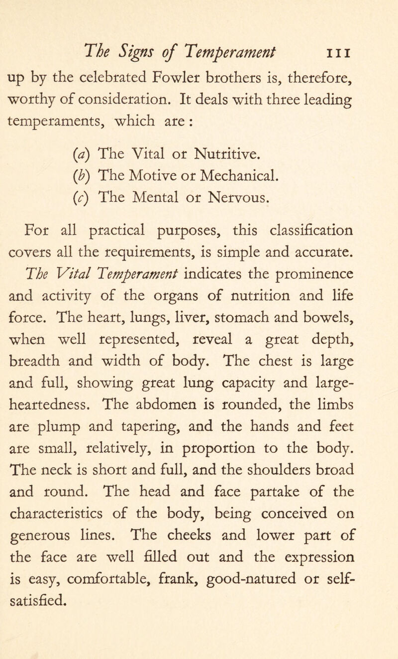 up by the celebrated Fowler brothers is, therefore, worthy of consideration. It deals with three leading temperaments, which are : (a) The Vital or Nutritive. (b) The Motive or Mechanical. (c) The Mental or Nervous. For all practical purposes, this classification covers all the requirements, is simple and accurate. The Vital Temperament indicates the prominence and activity of the organs of nutrition and life force. The heart, lungs, liver, stomach and bowels, when well represented, reveal a great depth, breadth and width of body. The chest is large and full, showing great lung capacity and large¬ heartedness. The abdomen is rounded, the limbs are plump and tapering, and the hands and feet are small, relatively, in proportion to the body. The neck is short and full, and the shoulders broad and round. The head and face partake of the characteristics of the body, being conceived on generous lines. The cheeks and lower part of the face are well filled out and the expression is easy, comfortable, frank, good-natured or self- satisfied.