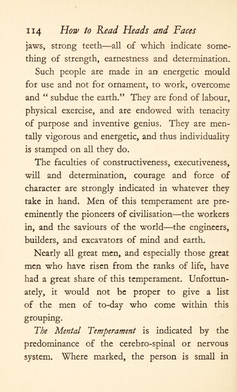 jaws, strong teeth—all of which indicate some¬ thing of strength, earnestness and determination. Such people are made in an energetic mould for use and not for ornament, to work, overcome and “ subdue the earth.” They are fond of labour, physical exercise, and are endowed with tenacity of purpose and inventive genius. They are men¬ tally vigorous and energetic, and thus individuality is stamped on all they do. The faculties of constructiveness, executiveness, will and determination, courage and force of character are strongly indicated in whatever they take in hand. Men of this temperament are pre¬ eminently the pioneers of civilisation—the workers in, and the saviours of the world—the engineers, builders, and excavators of mind and earth. Nearly all great men, and especially those great men who have risen from the ranks of life, have had a great share of this temperament. Unfortun¬ ately, it would not be proper to give a list of the men of to-day who come within this grouping. The Mental Temperament is indicated by the predominance of the cerebro-spinal or nervous system. Where marked, the person is small in
