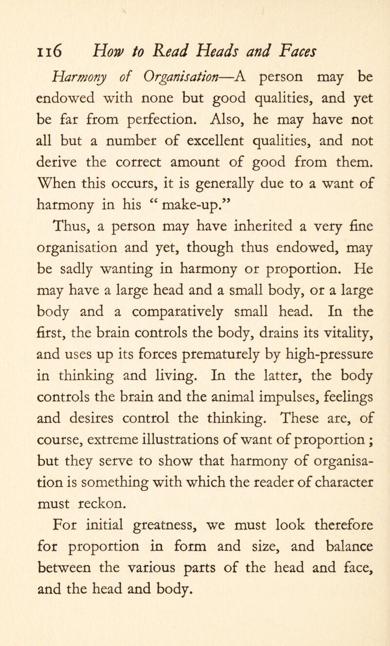 Harmony of Organisation—A person may be endowed with none but good qualities, and yet be far from perfection. Also, he may have not all but a number of excellent qualities, and not derive the correct amount of good from them. When this occurs, it is generally due to a want of harmony in his “ make-up.” Thus, a person may have inherited a very fine organisation and yet, though thus endowed, may be sadly wanting in harmony or proportion. He may have a large head and a small body, or a large body and a comparatively small head. In the first, the brain controls the body, drains its vitality, and uses up its forces prematurely by high-pressure in thinking and living. In the latter, the body controls the brain and the animal impulses, feelings and desires control the thinking. These are, of course, extreme illustrations of want of proportion ; but they serve to show that harmony of organisa¬ tion is something with which the reader of character must reckon. For initial greatness, we must look therefore for proportion in form and size, and balance between the various parts of the head and face, and the head and body.