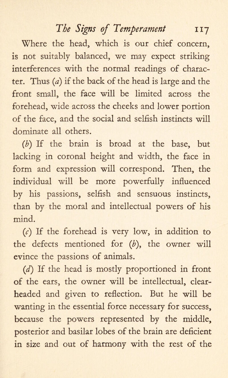 Where the head, which is our chief concern, is not suitably balanced, we may expect striking interferences with the normal readings of charac¬ ter. Thus (a) if the back of the head is large and the front small, the face will be limited across the forehead, wide across the cheeks and lower portion of the face, and the social and selfish instincts will dominate all others. (b) If the brain is broad at the base, but lacking in coronal height and width, the face in form and expression will correspond. Then, the individual will be more powerfully influenced by his passions, selfish and sensuous instincts, than by the moral and intellectual powers of his mind. ('c) If the forehead is very low, in addition to the defects mentioned for (£), the owner will evince the passions of animals. (d) If the head is mostly proportioned in front of the ears, the owner will be intellectual, clear¬ headed and given to reflection. But he will be wanting in the essential force necessary for success, because the powers represented by the middle, posterior and basilar lobes of the brain are deficient in size and out of harmony with the rest of the