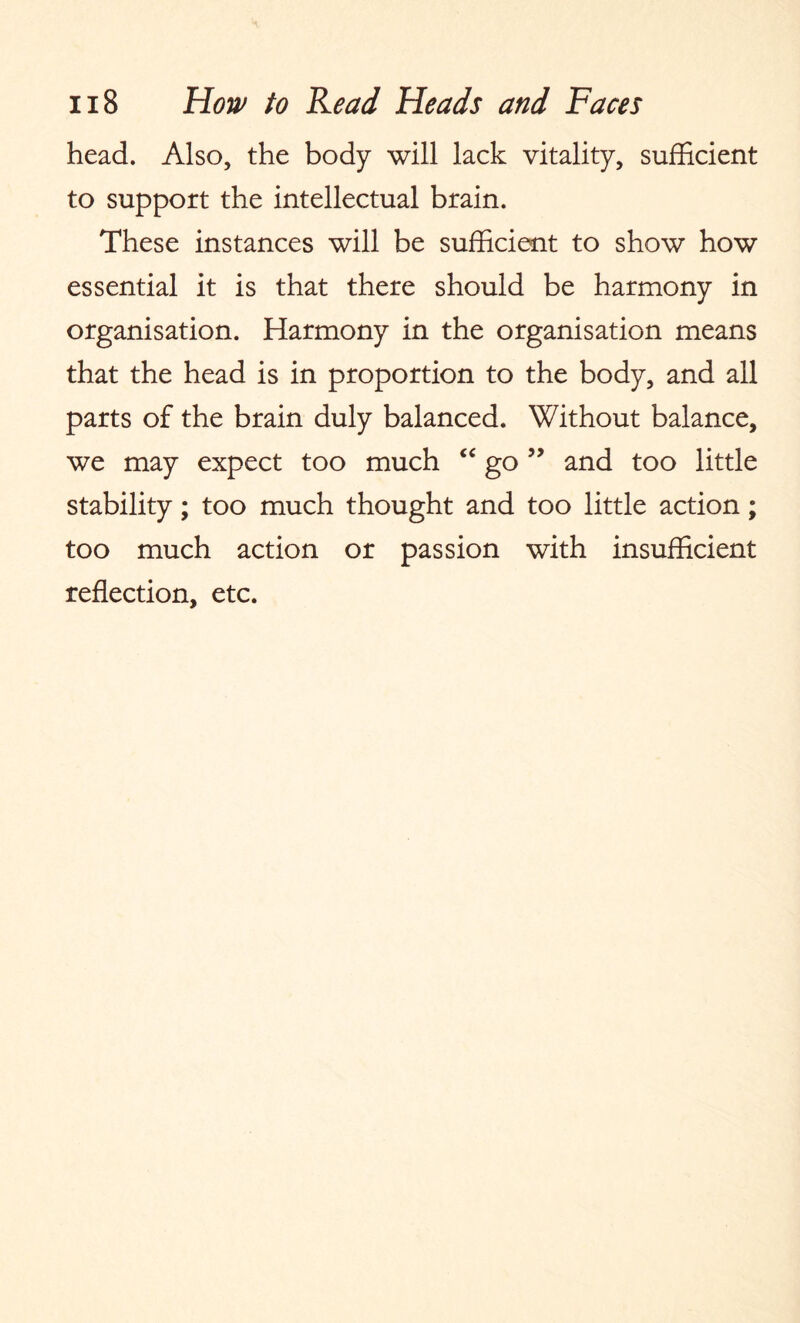 head. Also, the body will lack vitality, sufficient to support the intellectual brain. These instances will be sufficient to show how essential it is that there should be harmony in organisation. Harmony in the organisation means that the head is in proportion to the body, and all parts of the brain duly balanced. Without balance, we may expect too much “ go ” and too little stability; too much thought and too little action; too much action or passion with insufficient reflection, etc.