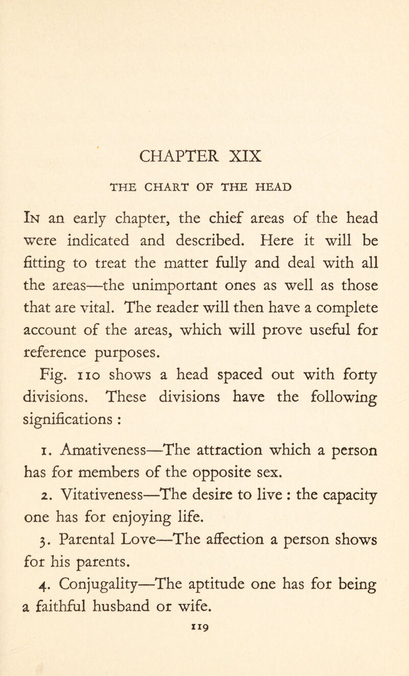 THE CHART OF THE HEAD In an early chapter, the chief areas of the head were indicated and described. Here it will be fitting to treat the matter fully and deal with all the areas—the unimportant ones as well as those that are vital. The reader will then have a complete account of the areas, which will prove useful for reference purposes. Fig. no shows a head spaced out with forty divisions. These divisions have the following significations : 1. Amativeness—The attraction which a person has for members of the opposite sex. 2. Vitativeness—The desire to live : the capacity one has for enjoying life. 3. Parental Love—-The affection a person shows for his parents. 4. Conjugality—The aptitude one has for being a faithful husband or wife.