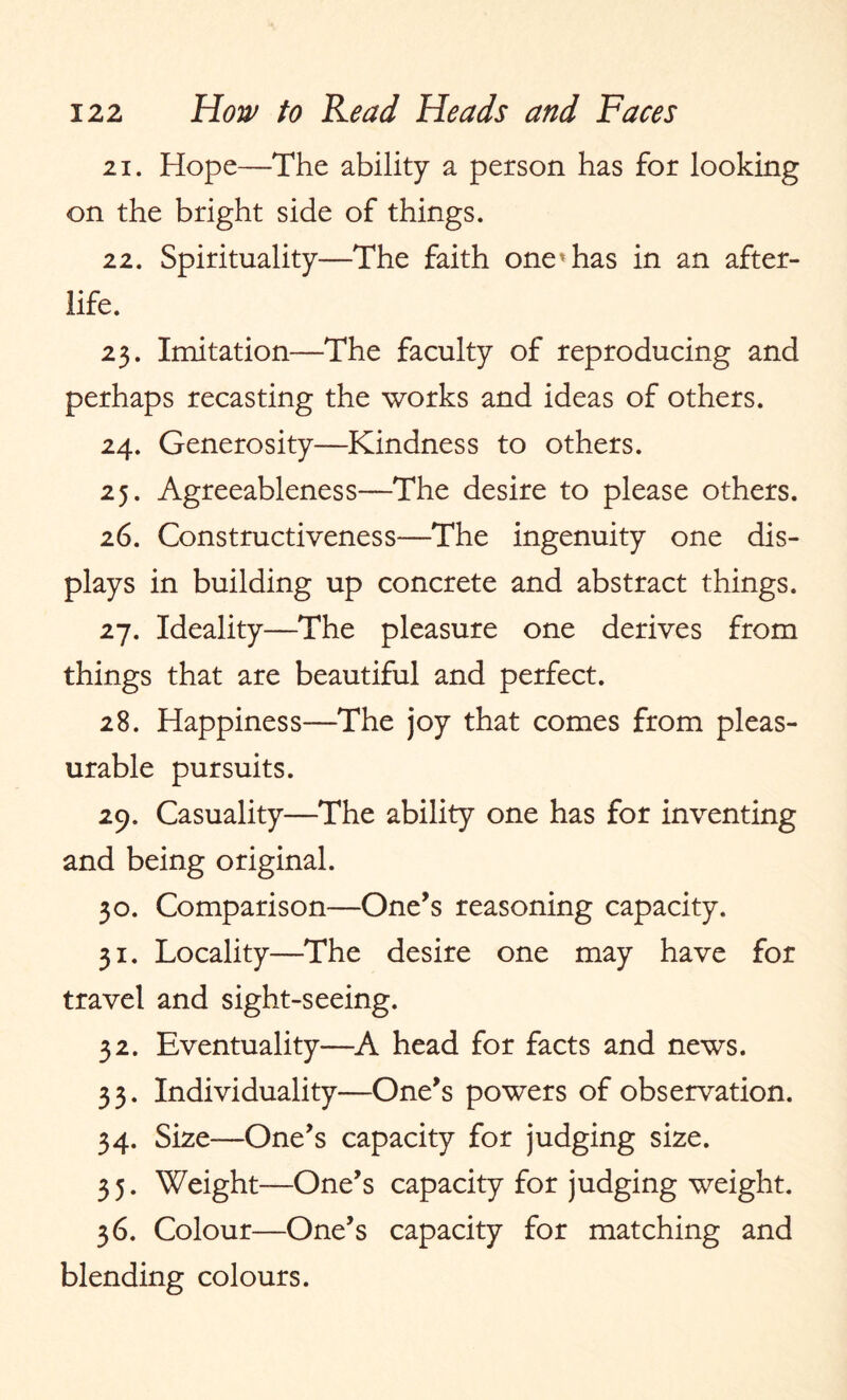 21. Hope—The ability a person has for looking on the bright side of things. 22. Spirituality—The faith one’has in an after¬ life. 23. Imitation—The faculty of reproducing and perhaps recasting the works and ideas of others. 24. Generosity—Kindness to others. 25. Agreeableness—The desire to please others. 26. Constructiveness—The ingenuity one dis¬ plays in building up concrete and abstract things. 27. Ideality—The pleasure one derives from things that are beautiful and perfect. 28. Happiness—The joy that comes from pleas¬ urable pursuits. 29. Casuality—The ability one has for inventing and being original. 30. Comparison—One’s reasoning capacity. 31. Locality—The desire one may have for travel and sight-seeing. 32. Eventuality—A head for facts and news. 33. Individuality—One’s powers of observation. 34. Size—One’s capacity for judging size. 3 5. Weight—One’s capacity for judging weight. 36. Colour—One’s capacity for matching and blending colours.