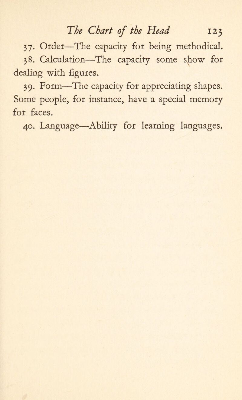 37. Order—The capacity for being methodical. 38. Calculation—The capacity some show for dealing with figures. 39. Form—The capacity for appreciating shapes. Some people, for instance, have a special memory for faces. 40. Language—Ability for learning languages.