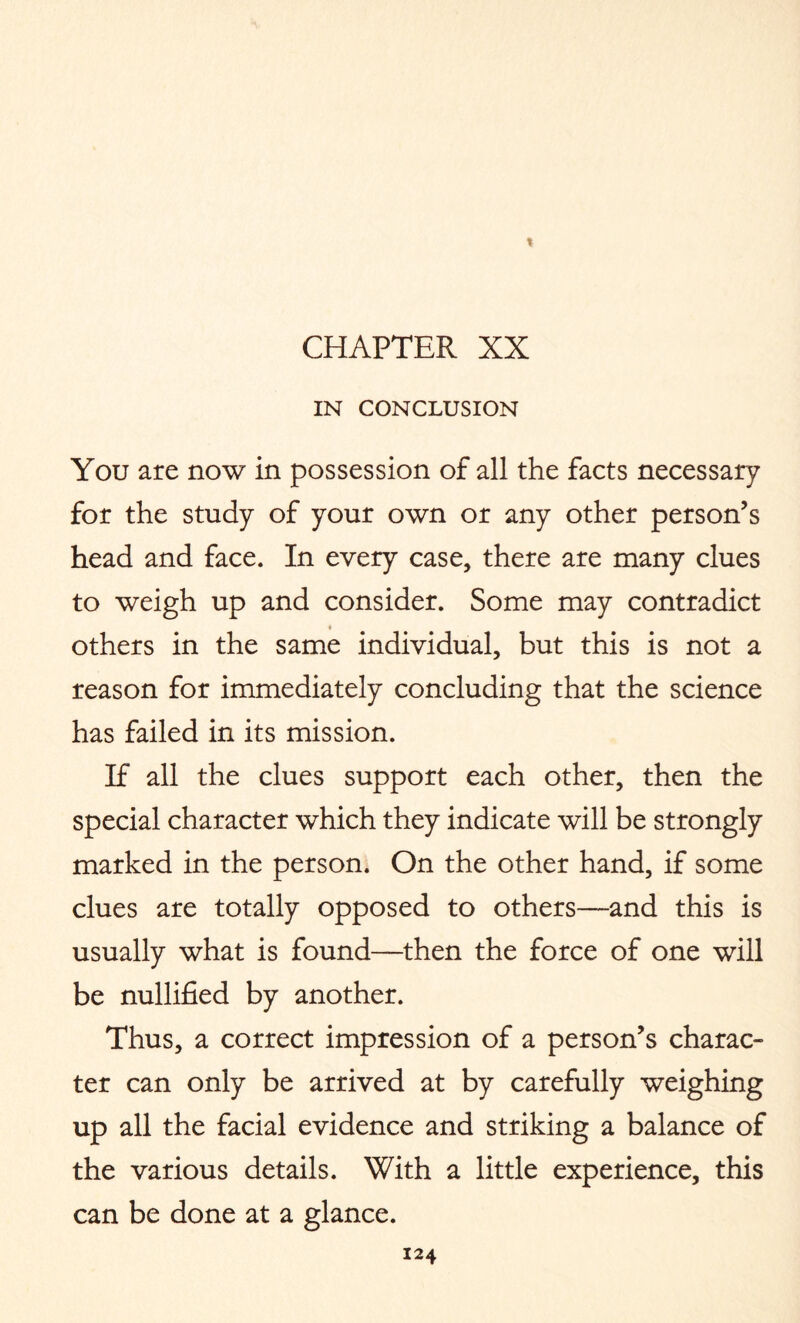 t CHAPTER XX IN CONCLUSION You are now in possession of all the facts necessary for the study of your own or any other person’s head and face. In every case, there are many clues to weigh up and consider. Some may contradict 4 others in the same individual, but this is not a reason for immediately concluding that the science has failed in its mission. If all the clues support each other, then the special character which they indicate will be strongly marked in the person. On the other hand, if some clues are totally opposed to others—and this is usually what is found—then the force of one will be nullified by another. Thus, a correct impression of a person’s charac¬ ter can only be arrived at by carefully weighing up all the facial evidence and striking a balance of the various details. With a little experience, this can be done at a glance.