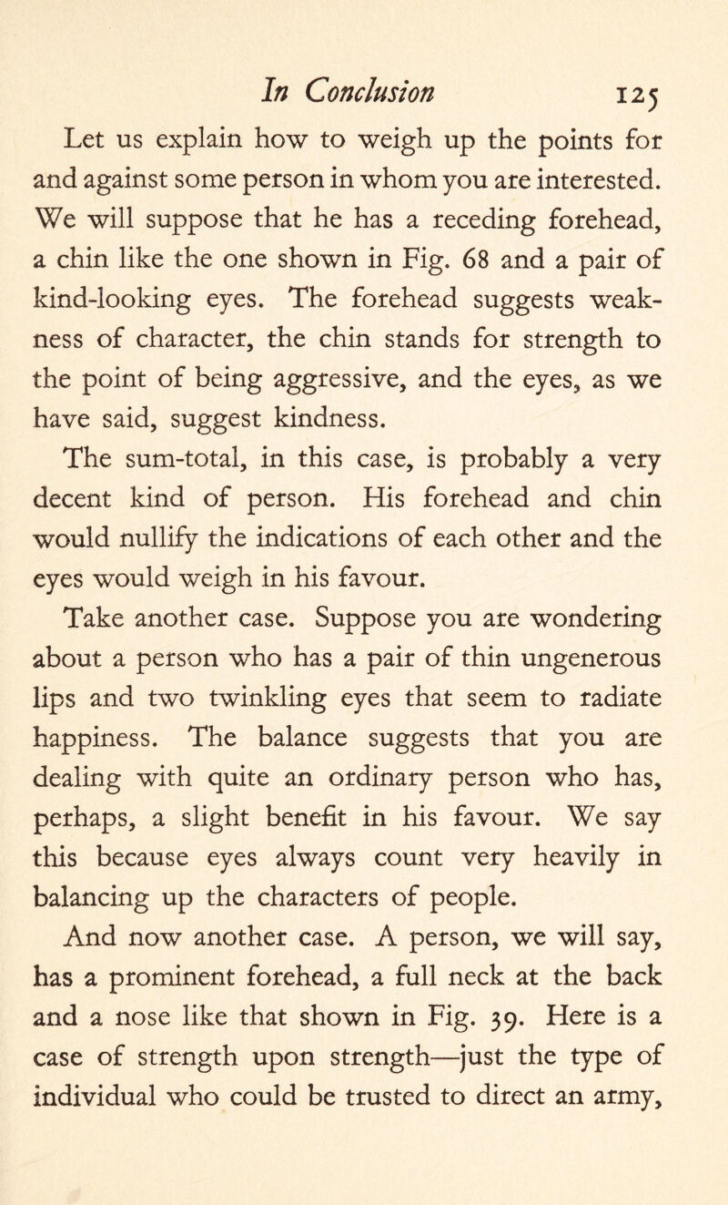 Let us explain how to weigh up the points for and against some person in whom you are interested. We will suppose that he has a receding forehead, a chin like the one shown in Fig. 68 and a pair of kind-looking eyes. The forehead suggests weak¬ ness of character, the chin stands for strength to the point of being aggressive, and the eyes, as we have said, suggest kindness. The sum-total, in this case, is probably a very decent kind of person. His forehead and chin would nullify the indications of each other and the eyes would weigh in his favour. Take another case. Suppose you are wondering about a person who has a pair of thin ungenerous lips and two twinkling eyes that seem to radiate happiness. The balance suggests that you are dealing with quite an ordinary person who has, perhaps, a slight benefit in his favour. We say this because eyes always count very heavily in balancing up the characters of people. And now another case. A person, we will say, has a prominent forehead, a full neck at the back and a nose like that shown in Fig. 39. Here is a case of strength upon strength—just the type of individual who could be trusted to direct an army.