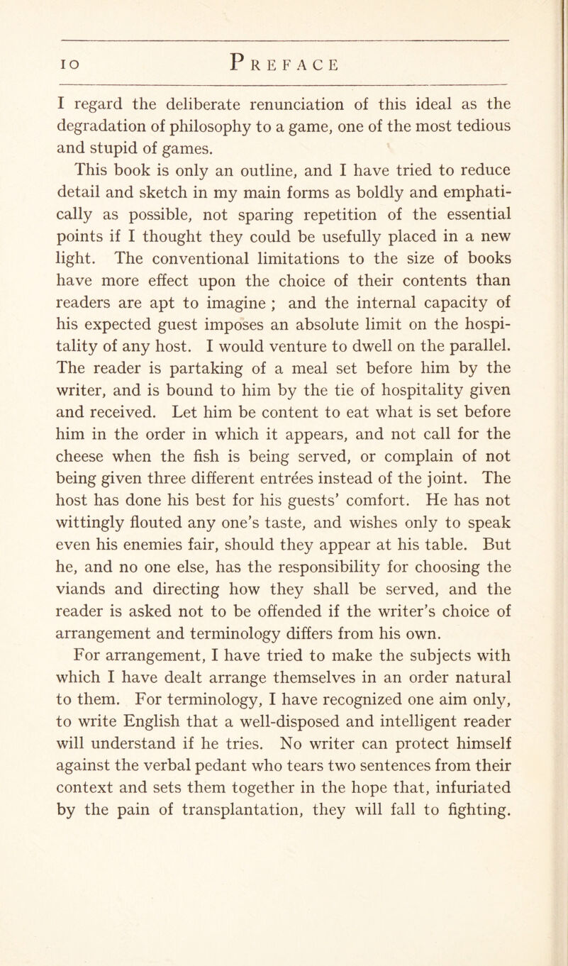 I regard the deliberate renunciation of this ideal as the degradation of philosophy to a game, one of the most tedious and stupid of games. This book is only an outline, and I have tried to reduce detail and sketch in my main forms as boldly and emphati¬ cally as possible, not sparing repetition of the essential points if I thought they could be usefully placed in a new light. The conventional limitations to the size of books have more effect upon the choice of their contents than readers are apt to imagine ; and the internal capacity of his expected guest imposes an absolute limit on the hospi¬ tality of any host. I would venture to dwell on the parallel. The reader is partaking of a meal set before him by the writer, and is bound to him by the tie of hospitality given and received. Let him be content to eat what is set before him in the order in which it appears, and not call for the cheese when the fish is being served, or complain of not being given three different entrees instead of the joint. The host has done his best for his guests’ comfort. He has not wittingly flouted any one’s taste, and wishes only to speak even his enemies fair, should they appear at his table. But he, and no one else, has the responsibility for choosing the viands and directing how they shall be served, and the reader is asked not to be offended if the writer’s choice of arrangement and terminology differs from his own. For arrangement, I have tried to make the subjects with which I have dealt arrange themselves in an order natural to them. For terminology, I have recognized one aim only, to write English that a well-disposed and intelligent reader will understand if he tries. No writer can protect himself against the verbal pedant who tears two sentences from their context and sets them together in the hope that, infuriated by the pain of transplantation, they will fall to fighting.