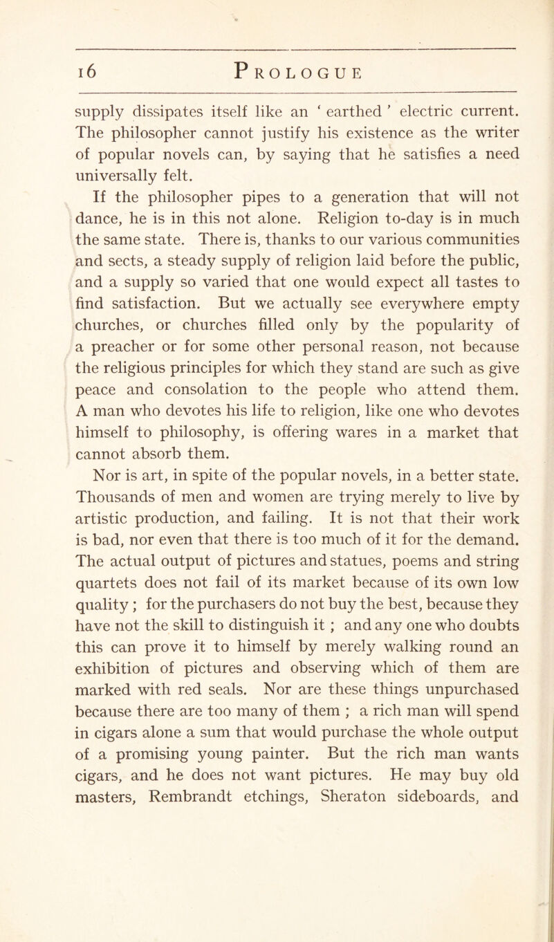 supply dissipates itself like an ‘ earthed ’ electric current. The philosopher cannot justify his existence as the writer of popular novels can, by saying that he satisfies a need universally felt. If the philosopher pipes to a generation that will not dance, he is in this not alone. Religion to-day is in much the same state. There is, thanks to our various communities and sects, a steady supply of religion laid before the public, and a supply so varied that one would expect all tastes to find satisfaction. But we actually see everywhere empty churches, or churches filled only by the popularity of a preacher or for some other personal reason, not because the religious principles for which they stand are such as give peace and consolation to the people who attend them. A man who devotes his life to religion, like one who devotes himself to philosophy, is offering wares in a market that cannot absorb them. Nor is art, in spite of the popular novels, in a better state. Thousands of men and women are trying merely to live by artistic production, and failing. It is not that their work is bad, nor even that there is too much of it for the demand. The actual output of pictures and statues, poems and string quartets does not fail of its market because of its own low quality ; for the purchasers do not buy the best, because they have not the skill to distinguish it ; and any one who doubts this can prove it to himself by merely walking round an exhibition of pictures and observing which of them are marked with red seals. Nor are these things unpurchased because there are too many of them ; a rich man will spend in cigars alone a sum that would purchase the whole output of a promising young painter. But the rich man wants cigars, and he does not want pictures. He may buy old masters, Rembrandt etchings, Sheraton sideboards, and