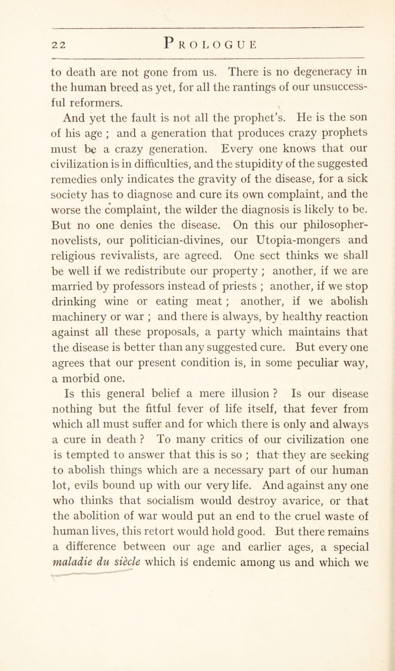 to death are not gone from us. There is no degeneracy in the human breed as yet, for all the rantings of our unsuccess¬ ful reformers. And yet the fault is not all the prophet’s. He is the son of his age ; and a generation that produces crazy prophets must be a crazy generation. Every one knows that our civilization is in difficulties, and the stupidity of the suggested remedies only indicates the gravity of the disease, for a sick society has to diagnose and cure its own complaint, and the worse the complaint, the wilder the diagnosis is likely to be. But no one denies the disease. On this our philosopher- novelists, our politician-divines, our Utopia-mongers and religious revivalists, are agreed. One sect thinks we shall be well if we redistribute our property ; another, if we are married by professors instead of priests ; another, if we stop drinking wine or eating meat ; another, if we abolish machinery or war ; and there is always, by healthy reaction against all these proposals, a party which maintains that the disease is better than any suggested cure. But every one agrees that our present condition is, in some peculiar way, a morbid one. Is this general belief a mere illusion ? Is our disease nothing but the fitful fever of life itself, that fever from which all must suffer and for which there is only and always a cure in death ? To many critics of our civilization one is tempted to answer that this is so ; that they are seeking to abolish things which are a necessary part of our human lot, evils bound up with our very life. And against any one who thinks that socialism would destroy avarice, or that the abolition of war would put an end to the cruel waste of human lives, this retort would hold good. But there remains a difference between our age and earlier ages, a special maladie du siecle which is endemic among us and which we