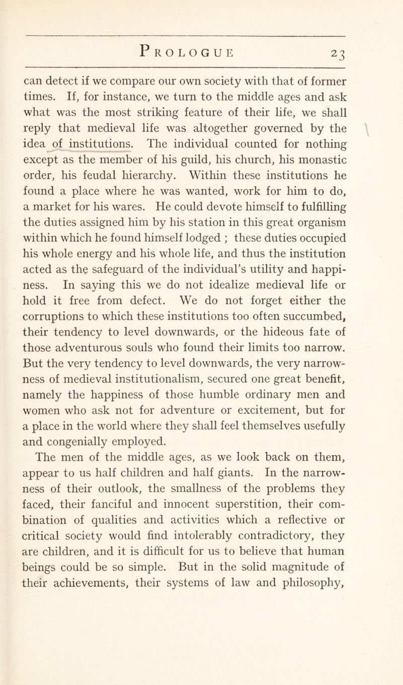 can detect if we compare our own society with that of former times. If, for instance, we turn to the middle ages and ask what was the most striking feature of their life, we shall reply that medieval life was altogether governed by the idea of institutions. The individual counted for nothing except as the member of his guild, his church, his monastic order, his feudal hierarchy. Within these institutions he found a place where he was wanted, work for him to do, a market for his wares. He could devote himself to fulfilling the duties assigned him by his station in this great organism within which he found himself lodged ; these duties occupied his whole energy and his whole life, and thus the institution acted as the safeguard of the individual’s utility and happi¬ ness. In saying this we do not idealize medieval life or hold it free from defect. We do not forget either the corruptions to which these institutions too often succumbed, their tendency to level downwards, or the hideous fate of those adventurous souls who found their limits too narrow. But the very tendency to level downwards, the very narrow¬ ness of medieval institutionalism, secured one great benefit, namely the happiness of those humble ordinary men and women who ask not for adventure or excitement, but for a place in the world where they shall feel themselves usefully and congenially employed. The men of the middle ages, as we look back on them, appear to us half children and half giants. In the narrow¬ ness of their outlook, the smallness of the problems they faced, their fanciful and innocent superstition, their com¬ bination of qualities and activities which a reflective or critical society would find intolerably contradictory, they are children, and it is difficult for us to believe that human beings could be so simple. But in the solid magnitude of their achievements, their systems of law and philosophy,