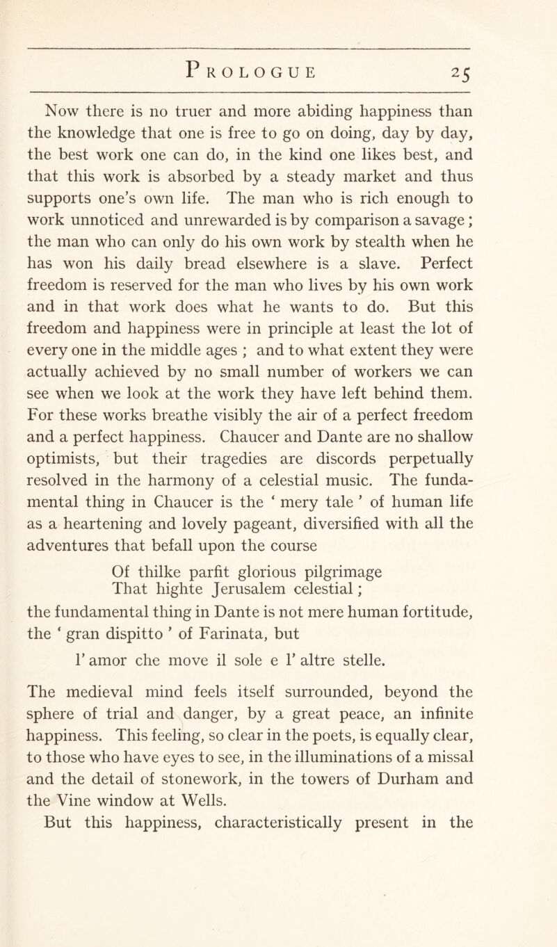 Now there is no truer and more abiding happiness than the knowledge that one is free to go on doing, day by day, the best work one can do, in the kind one likes best, and that this work is absorbed by a steady market and thus supports one’s own life. The man who is rich enough to work unnoticed and unrewarded is by comparison a savage; the man who can only do his own work by stealth when he has won his daily bread elsewhere is a slave. Perfect freedom is reserved for the man who lives by his own work and in that work does what he wants to do. But this freedom and happiness were in principle at least the lot of every one in the middle ages ; and to what extent they were actually achieved by no small number of workers we can see when we look at the work they have left behind them. For these works breathe visibly the air of a perfect freedom and a perfect happiness. Chaucer and Dante are no shallow optimists, but their tragedies are discords perpetually resolved in the harmony of a celestial music. The funda¬ mental thing in Chaucer is the ‘ mery tale ’ of human life as a heartening and lovely pageant, diversified with all the adventures that befall upon the course Of thilke parfit glorious pilgrimage That highte Jerusalem celestial; the fundamental thing in Dante is not mere human fortitude, the ‘ gran dispitto ’ of Farinata, but F amor che move il sole e Y altre stelle. The medieval mind feels itself surrounded, beyond the sphere of trial and danger, by a great peace, an infinite happiness. This feeling, so clear in the poets, is equally clear, to those who have eyes to see, in the illuminations of a missal and the detail of stonework, in the towers of Durham and the Vine window at Wells. But this happiness, characteristically present in the