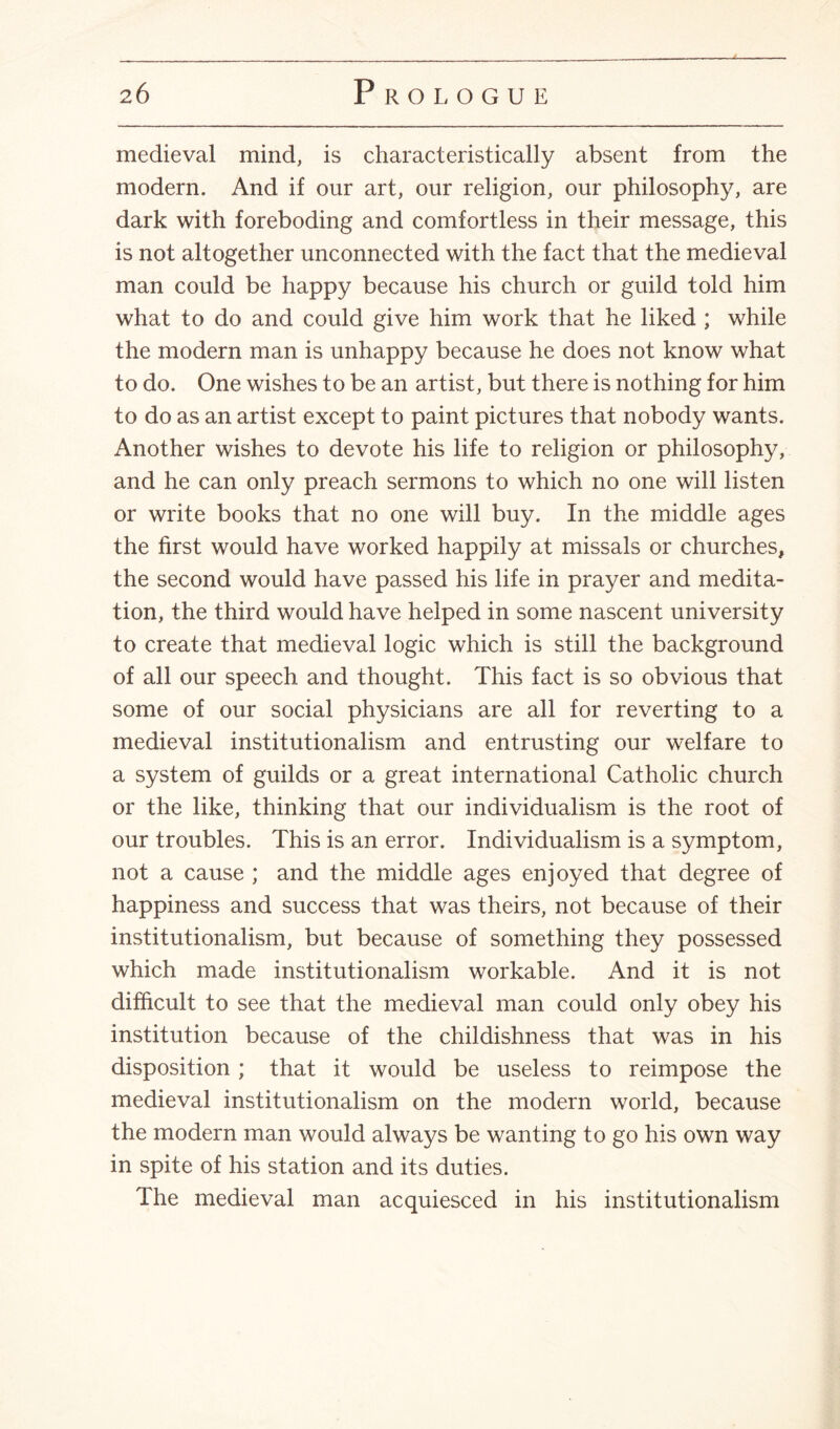 medieval mind, is characteristically absent from the modern. And if our art, our religion, our philosophy, are dark with foreboding and comfortless in their message, this is not altogether unconnected with the fact that the medieval man could be happy because his church or guild told him what to do and could give him work that he liked ; while the modern man is unhappy because he does not know what to do. One wishes to be an artist, but there is nothing for him to do as an artist except to paint pictures that nobody wants. Another wishes to devote his life to religion or philosophy, and he can only preach sermons to which no one will listen or write books that no one will buy. In the middle ages the first would have worked happily at missals or churches, the second would have passed his life in prayer and medita¬ tion, the third would have helped in some nascent university to create that medieval logic which is still the background of all our speech and thought. This fact is so obvious that some of our social physicians are all for reverting to a medieval institutionalism and entrusting our welfare to a system of guilds or a great international Catholic church or the like, thinking that our individualism is the root of our troubles. This is an error. Individualism is a symptom, not a cause ; and the middle ages enjoyed that degree of happiness and success that was theirs, not because of their institutionalism, but because of something they possessed which made institutionalism workable. And it is not difficult to see that the medieval man could only obey his institution because of the childishness that was in his disposition ; that it would be useless to reimpose the medieval institutionalism on the modern world, because the modern man would always be wanting to go his own way in spite of his station and its duties. The medieval man acquiesced in his institutionalism