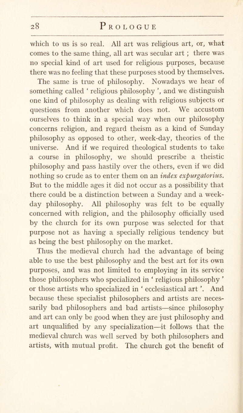 which to us is so real. All art was religious art, or, what comes to the same thing, all art was secular art ; there was no special kind of art used for religious purposes, because there was no feeling that these purposes stood by themselves. The same is true of philosophy. Nowadays we hear of something called ‘ religious philosophy ’, and we distinguish one kind of philosophy as dealing with religious subjects or questions from another which does not. We accustom ourselves to think in a special way when our philosophy concerns religion, and regard theism as a kind of Sunday philosophy as opposed to other, week-day, theories of the universe. And if we required theological students to take a course in philosophy, we should prescribe a theistic philosophy and pass hastily over the others, even if we did nothing so crude as to enter them on an index expurgatorius. But to the middle ages it did not occur as a possibility that there could be a distinction between a Sunday and a week¬ day philosophy. All philosophy was felt to be equally concerned with religion, and the philosophy officially used by the church for its own purpose was selected for that purpose not as having a specially religious tendency but as being the best philosophy on the market. Thus the medieval church had the advantage of being able to use the best philosophy and the best art for its own purposes, and was not limited to employing in its service those philosophers who specialized in ‘ religious philosophy ’ or those artists who specialized in ‘ ecclesiastical art \ And because these specialist philosophers and artists are neces¬ sarily bad philosophers and bad artists—since philosophy and art can only be good when they are just philosophy and art unqualified by any specialization—it follows that the medieval church was well served by both philosophers and artists, with mutual profit. The church got the benefit of