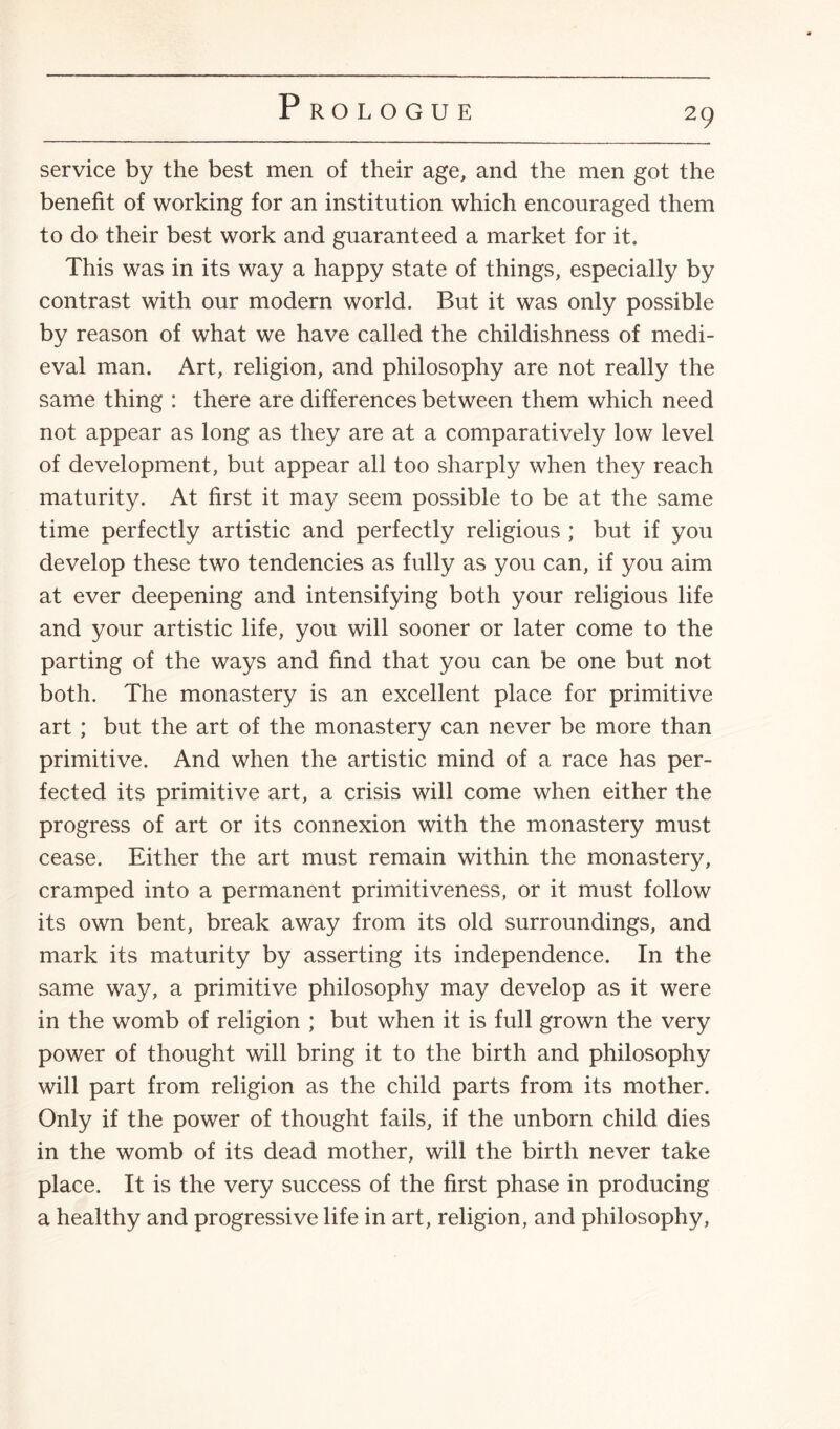 service by the best men of their age, and the men got the benefit of working for an institution which encouraged them to do their best work and guaranteed a market for it. This was in its way a happy state of things, especially by contrast with our modern world. But it was only possible by reason of what we have called the childishness of medi¬ eval man. Art, religion, and philosophy are not really the same thing : there are differences between them which need not appear as long as they are at a comparatively low level of development, but appear all too sharply when they reach maturity. At first it may seem possible to be at the same time perfectly artistic and perfectly religious ; but if you develop these two tendencies as fully as you can, if you aim at ever deepening and intensifying both your religious life and your artistic life, you will sooner or later come to the parting of the ways and find that you can be one but not both. The monastery is an excellent place for primitive art ; but the art of the monastery can never be more than primitive. And when the artistic mind of a race has per¬ fected its primitive art, a crisis will come when either the progress of art or its connexion with the monastery must cease. Either the art must remain within the monastery, cramped into a permanent primitiveness, or it must follow its own bent, break away from its old surroundings, and mark its maturity by asserting its independence. In the same way, a primitive philosophy may develop as it were in the womb of religion ; but when it is full grown the very power of thought will bring it to the birth and philosophy will part from religion as the child parts from its mother. Only if the power of thought fails, if the unborn child dies in the womb of its dead mother, will the birth never take place. It is the very success of the first phase in producing a healthy and progressive life in art, religion, and philosophy,