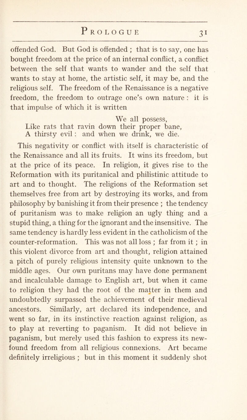 offended God. But God is offended ; that is to say, one has bought freedom at the price of an internal conflict, a conflict between the self that wants to wander and the self that wants to stay at home, the artistic self, it may be, and the religious self. The freedom of the Renaissance is a negative freedom, the freedom to outrage one’s own nature : it is that impulse of which it is written We all possess. Like rats that ravin down their proper bane, A thirsty evil: and when we drink, we die. This negativity or conflict with itself is characteristic of the Renaissance and all its fruits. It wins its freedom, but at the price of its peace. In religion, it gives rise to the Reformation with its puritanical and philistinic attitude to art and to thought. The religions of the Reformation set themselves free from art by destroying its works, and from philosophy by banishing it from their presence ; the tendency of puritanism was to make religion an ugly thing and a stupid thing, a thing for the ignorant and the insensitive. The same tendency is hardly less evident in the Catholicism of the counter-reformation. This was not all loss ; far from it ; in this violent divorce from art and thought, religion attained a pitch of purely religious intensity quite unknown to the middle ages. Our own puritans may have done permanent and incalculable damage to English art, but when it came to religion they had the root of the matter in them and undoubtedly surpassed the achievement of their medieval ancestors. Similarly, art declared its independence, and went so far, in its instinctive reaction against religion, as to play at reverting to paganism. It did not believe in paganism, but merely used this fashion to express its new¬ found freedom from all religious connexions. Art became definitely irreligious ; but in this moment it suddenly shot