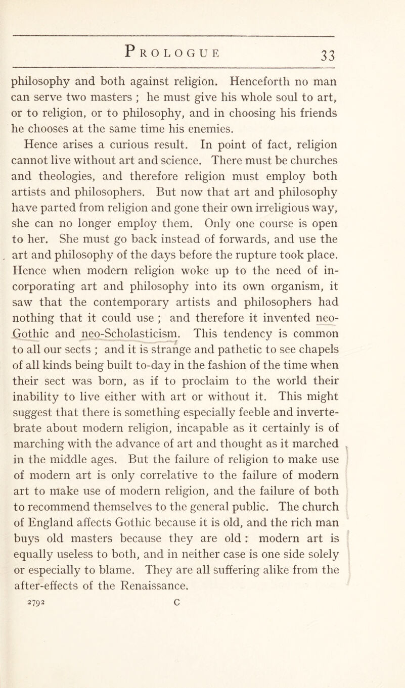 philosophy and both against religion. Henceforth no man can serve two masters ; he must give his whole soul to art, or to religion, or to philosophy, and in choosing his friends he chooses at the same time his enemies. Hence arises a curious result. In point of fact, religion cannot live without art and science. There must be churches and theologies, and therefore religion must employ both artists and philosophers. But now that art and philosophy have parted from religion and gone their own irreligious way, she can no longer employ them. Only one course is open to her. She must go back instead of forwards, and use the . art and philosophy of the days before the rupture took place. Hence when modern religion woke up to the need of in¬ corporating art and philosophy into its own organism, it saw that the contemporary artists and philosophers had nothing that it could use ; and therefore it invented neo- Gothic and neo-Scholasticism. This tendency is common to all our sects ; and it is strange and pathetic to see chapels of all kinds being built to-day in the fashion of the time when their sect was born, as if to proclaim to the world their inability to live either with art or without it. This might suggest that there is something especially feeble and inverte¬ brate about modern religion, incapable as it certainly is of marching with the advance of art and thought as it marched in the middle ages. But the failure of religion to make use of modern art is only correlative to the failure of modern art to make use of modern religion, and the failure of both to recommend themselves to the general public. The church of England affects Gothic because it is old, and the rich man buys old masters because they are old : modern art is equally useless to both, and in neither case is one side solely or especially to blame. They are all suffering alike from the after-effects of the Renaissance. 2792 c