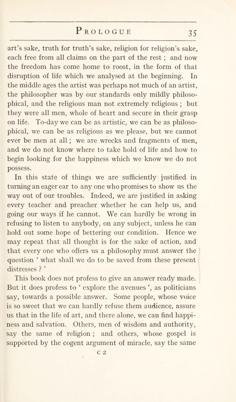 art's sake, truth for truth’s sake, religion for religion's sake, each free from all claims on the part of the rest ; and now the freedom has come home to roost, in the form of that disruption of life which we analysed at the beginning. In the middle ages the artist was perhaps not much of an artist, the philosopher was by our standards only mildly philoso¬ phical, and the religious man not extremely religious ; but they were all men, whole of heart and secure in their grasp on life. To-day we can be as artistic, we can be as philoso¬ phical, we can be as religious as we please, but we cannot ever be men at all; we are wrecks and fragments of men, and we do not know where to take hold of life and how to begin looking for the happiness which we know we do not possess. In this state of things we are sufficiently justified in turning an eager ear to any one who promises to show us the way out of our troubles. Indeed, we are justified in asking every teacher and preacher whether he can help us, and going our ways if he cannot. We can hardly be wrong in refusing to listen to anybody, on any subject, unless he can hold out some hope of bettering our condition. Hence we may repeat that all thought is for the sake of action, and that every one who offers us a philosophy must answer the question ‘ what shall we do to be saved from these present distresses ? ’ This book does not profess to give an answer ready made. But it does profess to ‘ explore the avenues ', as politicians say, towards a possible answer. Some people, whose voice is so sweet that we can hardly refuse them audience, assure us that in the life of art, and there alone, we can find happi¬ ness and salvation. Others, men of wisdom and authority, say the same of religion ; and others, whose gospel is supported by the cogent argument of miracle, say the same C 2