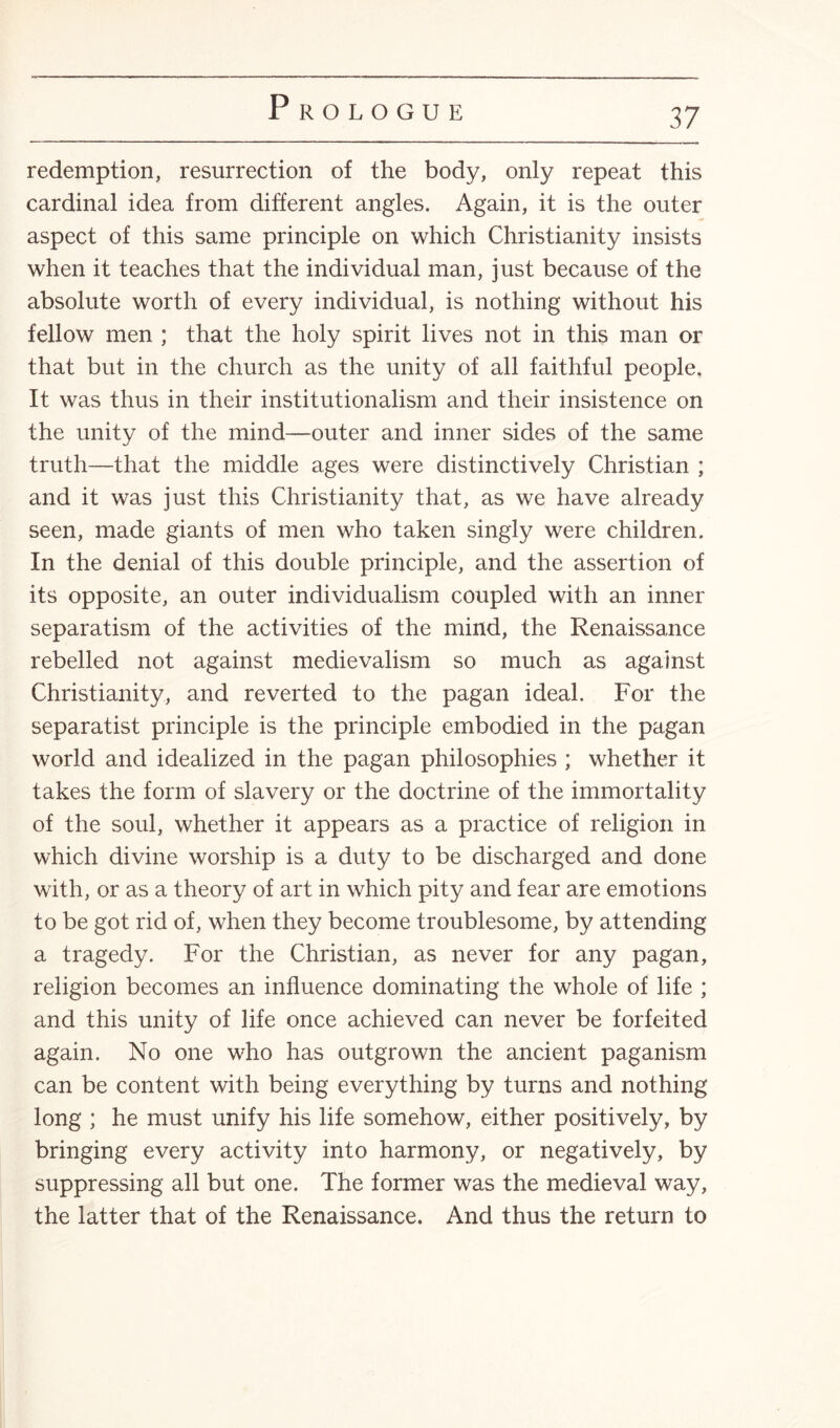 redemption, resurrection of the body, only repeat this cardinal idea from different angles. Again, it is the outer aspect of this same principle on which Christianity insists when it teaches that the individual man, just because of the absolute worth of every individual, is nothing without his fellow men ; that the holy spirit lives not in this man or that but in the church as the unity of all faithful people. It was thus in their institutionalism and their insistence on the unity of the mind—outer and inner sides of the same truth—that the middle ages were distinctively Christian ; and it was just this Christianity that, as we have already seen, made giants of men who taken singly were children. In the denial of this double principle, and the assertion of its opposite, an outer individualism coupled with an inner separatism of the activities of the mind, the Renaissance rebelled not against medievalism so much as against Christianity, and reverted to the pagan ideal. For the separatist principle is the principle embodied in the pagan world and idealized in the pagan philosophies ; whether it takes the form of slavery or the doctrine of the immortality of the soul, whether it appears as a practice of religion in which divine worship is a duty to be discharged and done with, or as a theory of art in which pity and fear are emotions to be got rid of, when they become troublesome, by attending a tragedy. For the Christian, as never for any pagan, religion becomes an influence dominating the whole of life ; and this unity of life once achieved can never be forfeited again. No one who has outgrown the ancient paganism can be content with being everything by turns and nothing long ; he must unify his life somehow, either positively, by bringing every activity into harmony, or negatively, by suppressing all but one. The former was the medieval way, the latter that of the Renaissance. And thus the return to