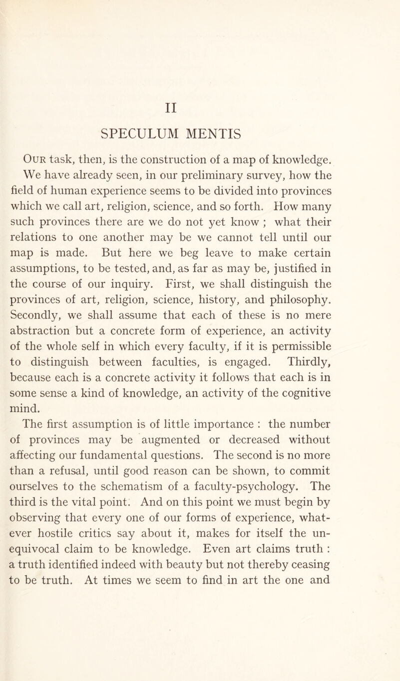 SPECULUM MENTIS Our task, then, is the construction of a map of knowledge. We have already seen, in our preliminary survey, how the field of human experience seems to be divided into provinces which we call art, religion, science, and so forth. How many such provinces there are we do not yet know ; what their relations to one another may be we cannot tell until our map is made. But here we beg leave to make certain assumptions, to be tested, and, as far as may be, justified in the course of our inquiry. First, we shall distinguish the provinces of art, religion, science, history, and philosophy. Secondly, we shall assume that each of these is no mere abstraction but a concrete form of experience, an activity of the whole self in which every faculty, if it is permissible to distinguish between faculties, is engaged. Thirdly, because each is a concrete activity it follows that each is in some sense a kind of knowledge, an activity of the cognitive mind. The first assumption is of little importance : the number of provinces may be augmented or decreased without affecting our fundamental questions. The second is no more than a refusal, until good reason can be shown, to commit ourselves to the schematism of a faculty-psychology. The third is the vital point. And on this point we must begin by observing that every one of our forms of experience, what¬ ever hostile critics say about it, makes for itself the un¬ equivocal claim to be knowledge. Even art claims truth : a truth identified indeed with beauty but not thereby ceasing to be truth. At times we seem to find in art the one and