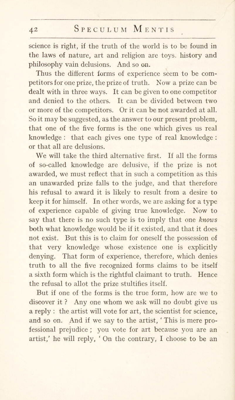 science is right, if the truth of the world is to be found in the laws of nature, art and religion are toys, history and philosophy vain delusions. And so on. Thus the different forms of experience seem to be com¬ petitors for one prize, the prize of truth. Now a prize can be dealt with in three ways. It can be given to one competitor and denied to the others. It can be divided between two or more of the competitors. Or it can be not awarded at all. So it may be suggested, as the answer to our present problem, that one of the five forms is the one which gives us real knowledge : that each gives one type of real knowledge : or that all are delusions. We will take the third alternative first. If all the forms of so-called knowledge are delusive, if the prize is not awarded, we must reflect that in such a competition as this an unawarded prize falls to the judge, and that therefore his refusal to award it is likely to result from a desire to keep it for himself. In other words, we are asking for a type of experience capable of giving true knowledge. Now to say that there is no such type is to imply that one knows both what knowledge would be if it existed, and that it does not exist. But this is to claim for oneself the possession of that very knowledge whose existence one is explicitly denying. That form of experience, therefore, which denies truth to all the five recognized forms claims to be itself a sixth form which is the rightful claimant to truth. Hence the refusal to allot the prize stultifies itself. But if one of the forms is the true form, how are we to discover it ? Any one whom we ask will no doubt give us a reply : the artist will vote for art, the scientist for science, and so on. And if we say to the artist, * This is mere pro¬ fessional prejudice ; you vote for art because you are an artist/ he will reply, ‘ On the contrary, I choose to be an