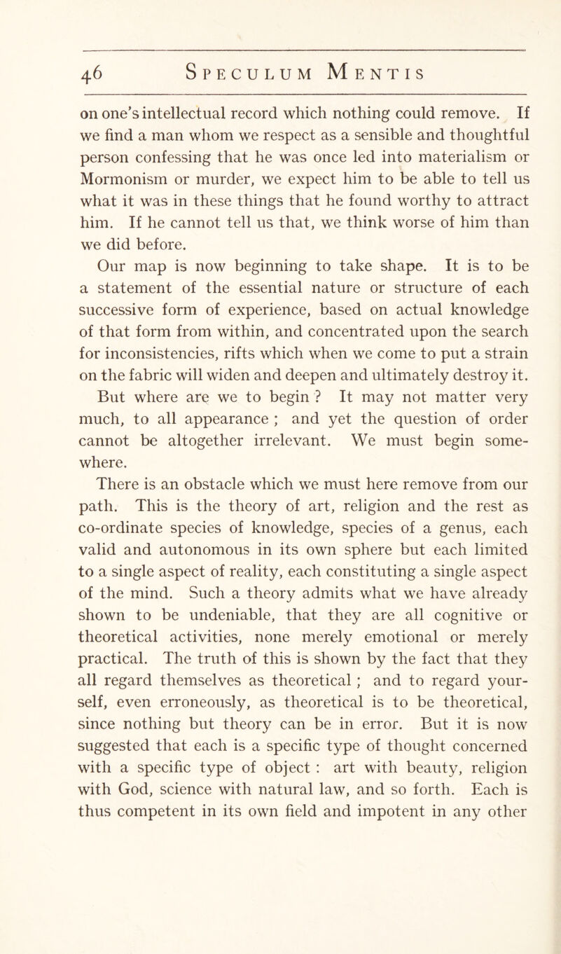 on one’s intellectual record which nothing could remove. If we find a man whom we respect as a sensible and thoughtful person confessing that he was once led into materialism or Mormonism or murder, we expect him to be able to tell us what it was in these things that he found worthy to attract him. If he cannot tell us that, we think worse of him than we did before. Our map is now beginning to take shape. It is to be a statement of the essential nature or structure of each successive form of experience, based on actual knowledge of that form from within, and concentrated upon the search for inconsistencies, rifts which when we come to put a strain on the fabric will widen and deepen and ultimately destroy it. But where are we to begin ? It may not matter very much, to all appearance ; and yet the question of order cannot be altogether irrelevant. We must begin some¬ where. There is an obstacle which we must here remove from our path. This is the theory of art, religion and the rest as co-ordinate species of knowledge, species of a genus, each valid and autonomous in its own sphere but each limited to a single aspect of reality, each constituting a single aspect of the mind. Such a theory admits what we have already shown to be undeniable, that they are all cognitive or theoretical activities, none merely emotional or merely practical. The truth of this is shown by the fact that they all regard themselves as theoretical; and to regard your¬ self, even erroneously, as theoretical is to be theoretical, since nothing but theory can be in error. But it is now suggested that each is a specific type of thought concerned with a specific type of object : art with beauty, religion with God, science with natural law, and so forth. Each is thus competent in its own field and impotent in any other