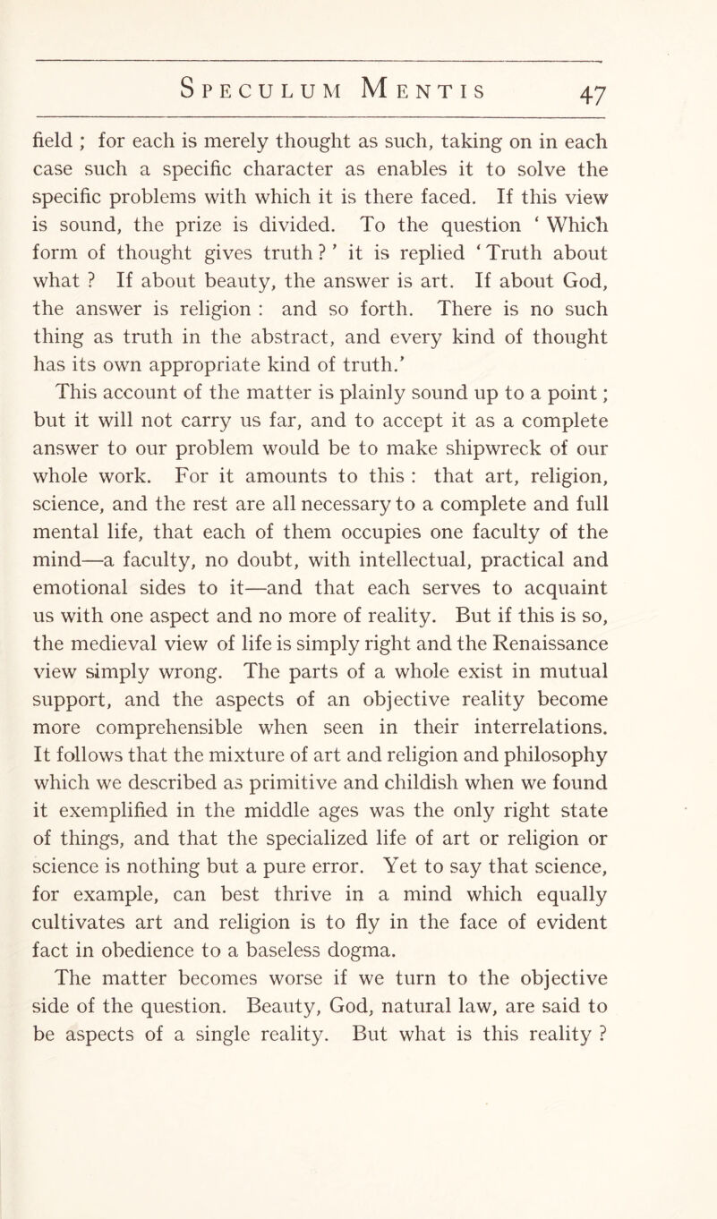 field ; for each is merely thought as such, taking on in each case such a specific character as enables it to solve the specific problems with which it is there faced. If this view is sound, the prize is divided. To the question ‘ Which form of thought gives truth ?' it is replied ‘ Truth about what ? If about beauty, the answer is art. If about God, the answer is religion : and so forth. There is no such thing as truth in the abstract, and every kind of thought has its own appropriate kind of truth/ This account of the matter is plainly sound up to a point; but it will not carry us far, and to accept it as a complete answer to our problem would be to make shipwreck of our whole work. For it amounts to this : that art, religion, science, and the rest are all necessary to a complete and full mental life, that each of them occupies one faculty of the mind—a faculty, no doubt, with intellectual, practical and emotional sides to it—and that each serves to acquaint us with one aspect and no more of reality. But if this is so, the medieval view of life is simply right and the Renaissance view simply wrong. The parts of a whole exist in mutual support, and the aspects of an objective reality become more comprehensible when seen in their interrelations. It follows that the mixture of art and religion and philosophy which we described as primitive and childish when we found it exemplified in the middle ages was the only right state of things, and that the specialized life of art or religion or science is nothing but a pure error. Yet to say that science, for example, can best thrive in a mind which equally cultivates art and religion is to fly in the face of evident fact in obedience to a baseless dogma. The matter becomes worse if we turn to the objective side of the question. Beauty, God, natural law, are said to be aspects of a single reality. But what is this reality ?