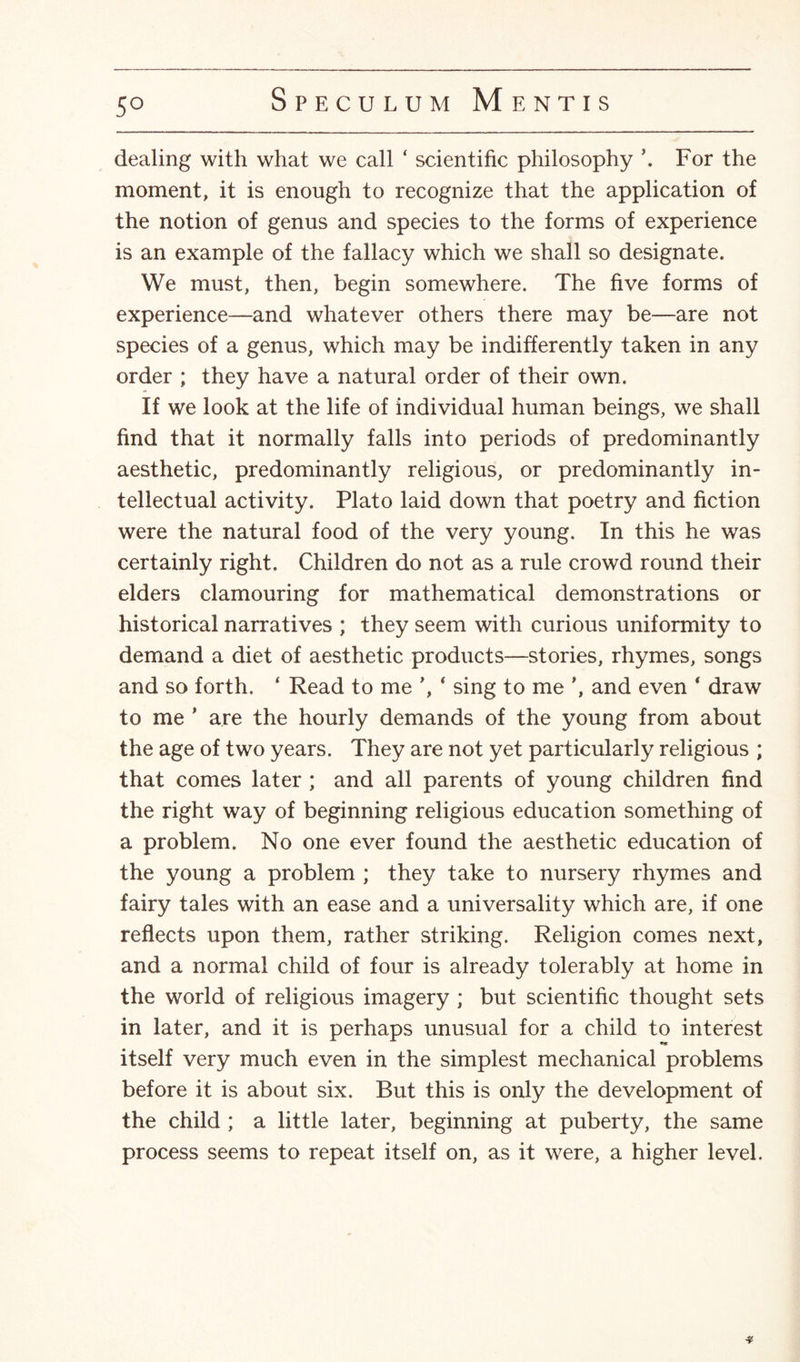 5° dealing with what we call ‘ scientific philosophy ’. For the moment, it is enough to recognize that the application of the notion of genus and species to the forms of experience is an example of the fallacy which we shall so designate. We must, then, begin somewhere. The five forms of experience—and whatever others there may be—are not species of a genus, which may be indifferently taken in any order ; they have a natural order of their own. If we look at the life of individual human beings, we shall find that it normally falls into periods of predominantly aesthetic, predominantly religious, or predominantly in¬ tellectual activity. Plato laid down that poetry and fiction were the natural food of the very young. In this he was certainly right. Children do not as a rule crowd round their elders clamouring for mathematical demonstrations or historical narratives ; they seem with curious uniformity to demand a diet of aesthetic products—stories, rhymes, songs and so forth. ‘ Read to me ’, ‘ sing to me ’, and even ‘ draw to me ' are the hourly demands of the young from about the age of two years. They are not yet particularly religious ; that comes later ; and all parents of young children find the right way of beginning religious education something of a problem. No one ever found the aesthetic education of the young a problem ; they take to nursery rhymes and fairy tales with an ease and a universality which are, if one reflects upon them, rather striking. Religion comes next, and a normal child of four is already tolerably at home in the world of religious imagery ; but scientific thought sets in later, and it is perhaps unusual for a child to interest itself very much even in the simplest mechanical problems before it is about six. But this is only the development of the child ; a little later, beginning at puberty, the same process seems to repeat itself on, as it were, a higher level. *
