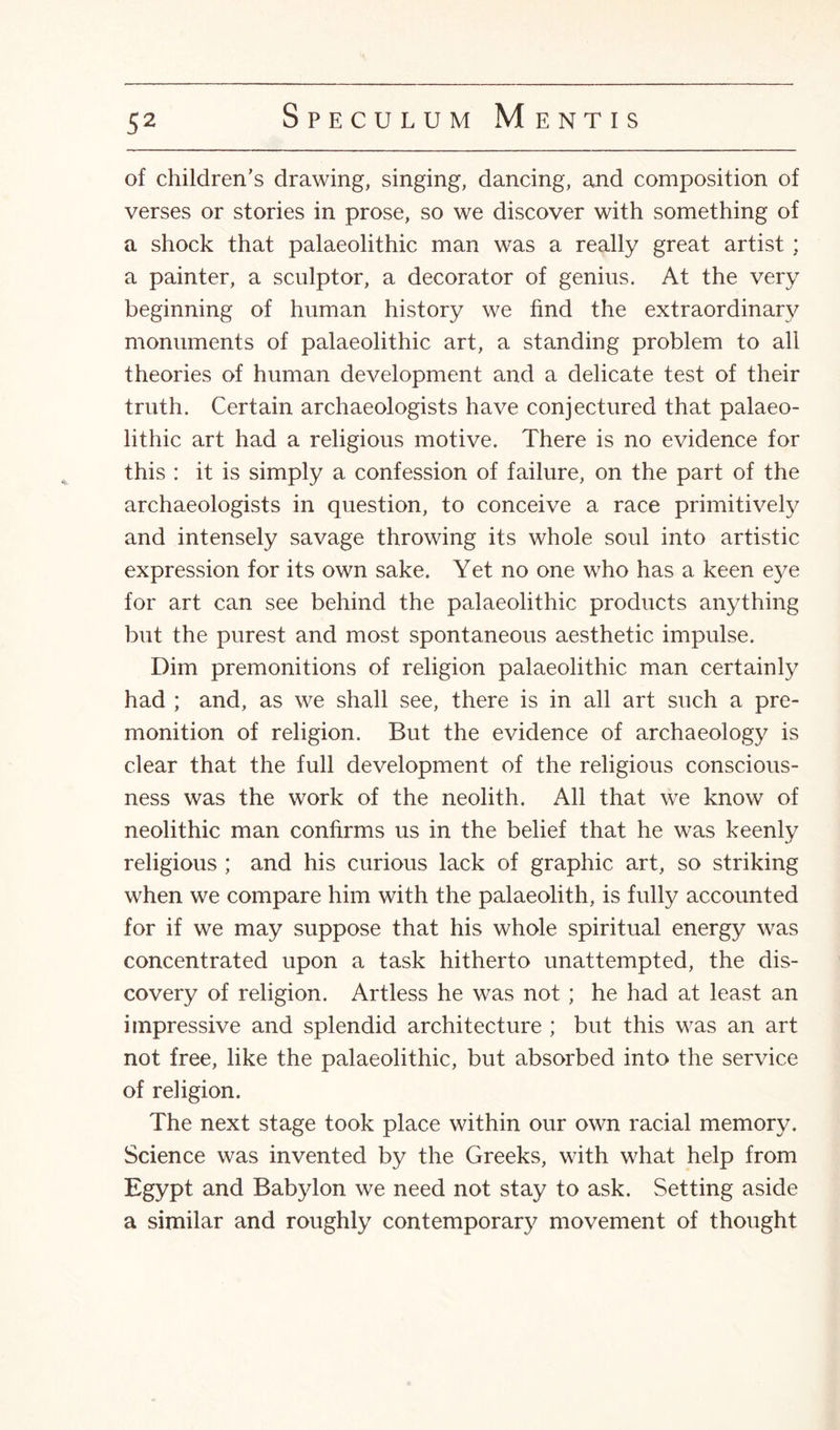 of children's drawing, singing, dancing, and composition of verses or stories in prose, so we discover with something of a shock that palaeolithic man was a really great artist ; a painter, a sculptor, a decorator of genius. At the very beginning of human history we find the extraordinary monuments of palaeolithic art, a standing problem to all theories of human development and a delicate test of their truth. Certain archaeologists have conjectured that palaeo¬ lithic art had a religious motive. There is no evidence for this : it is simply a confession of failure, on the part of the archaeologists in question, to conceive a race primitively and intensely savage throwing its whole soul into artistic expression for its own sake. Yet no one who has a keen eye for art can see behind the palaeolithic products anything but the purest and most spontaneous aesthetic impulse. Dim premonitions of religion palaeolithic man certainly had ; and, as we shall see, there is in all art such a pre¬ monition of religion. But the evidence of archaeology is clear that the full development of the religious conscious¬ ness was the work of the neolith. All that we know of neolithic man confirms us in the belief that he was keenly religious ; and his curious lack of graphic art, so striking when we compare him with the palaeolith, is fully accounted for if we may suppose that his whole spiritual energy was concentrated upon a task hitherto unattempted, the dis¬ covery of religion. Artless he was not ; he had at least an impressive and splendid architecture ; but this was an art not free, like the palaeolithic, but absorbed into the service of religion. The next stage took place within our own racial memory. Science was invented by the Greeks, with what help from Egypt and Babylon we need not stay to ask. Setting aside a similar and roughly contemporary movement of thought