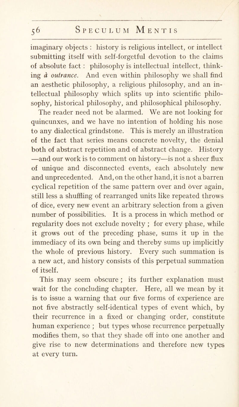 imaginary objects : history is religious intellect, or intellect submitting itself with self-forgetful devotion to the claims of absolute fact : philosophy is intellectual intellect, think¬ ing a outrance. And even within philosophy we shall find an aesthetic philosophy, a religious philosophy, and an in¬ tellectual philosophy which splits up into scientific philo¬ sophy, historical philosophy, and philosophical philosophy. The reader need not be alarmed. We are not looking for quincunxes, and we have no intention of holding his nose to any dialectical grindstone. This is merely an illustration of the fact that series means concrete novelty, the denial both of abstract repetition and of abstract change. History —and our work is to comment on history—is not a sheer flux of unique and disconnected events, each absolutely new and unprecedented. And, on the other hand, it is not a barren cyclical repetition of the same pattern over and over again, still less a shuffling of rearranged units like repeated throws of dice, every new event an arbitrary selection from a given number of possibilities. It is a process in which method or regularity does not exclude novelty ; for every phase, while it grows out of the preceding phase, sums it up in the immediacy of its own being and thereby sums up implicitly the whole of previous history. Every such summation is a new act, and history consists of this perpetual summation of itself. This may seem obscure ; its further explanation must wait for the concluding chapter. Here, all we mean by it is to issue a warning that our five forms of experience are not five abstractly self-identical types of event which, by their recurrence in a fixed or changing order, constitute human experience ; but types whose recurrence perpetually modifies them, so that they shade off into one another and give rise to new determinations and therefore new types at every turn.