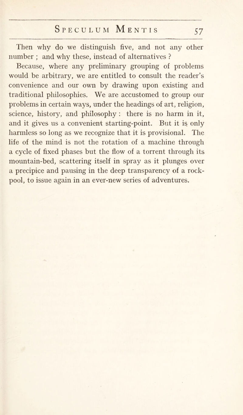 Then why do we distinguish five, and not any other number ; and why these, instead of alternatives ? Because, where any preliminary grouping of problems would be arbitrary, we are entitled to consult the reader's convenience and our own by drawing upon existing and traditional philosophies. We are accustomed to group our problems in certain ways, under the headings of art, religion, science, history, and philosophy : there is no harm in it, and it gives us a convenient starting-point. But it is only harmless so long as we recognize that it is provisional. The life of the mind is not the rotation of a machine through a cycle of fixed phases but the flow of a torrent through its mountain-bed, scattering itself in spray as it plunges over a precipice and pausing in the deep transparency of a rock- pool, to issue again in an ever-new series of adventures.
