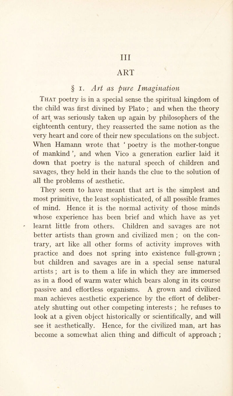 Ill ART § i. Art as pure Imagination That poetry is in a special sense the spiritual kingdom of the child was first divined by Plato ; and when the theory of art was seriously taken up again by philosophers of the eighteenth century, they reasserted the same notion as the very heart and core of their new speculations on the subject. When Hamann wrote that ‘ poetry is the mother-tongue of mankind and when Vico a generation earlier laid it down that poetry is the natural speech of children and savages, they held in their hands the clue to the solution of all the problems of aesthetic. They seem to have meant that art is the simplest and most primitive, the least sophisticated, of all possible frames of mind. Hence it is the normal activity of those minds whose experience has been brief and which have as yet learnt little from others. Children and savages are not better artists than grown and civilized men ; on the con¬ trary, art like all other forms of activity improves with practice and does not spring into existence full-grown ; but children and savages are in a special sense natural artists ; art is to them a life in which they are immersed as in a flood of warm water which bears along in its course passive and effortless organisms. A grown and civilized man achieves aesthetic experience by the effort of deliber¬ ately shutting out other competing interests ; he refuses to look at a given object historically or scientifically, and will see it aesthetically. Hence, for the civilized man, art has become a somewhat alien thing and difficult of approach ;